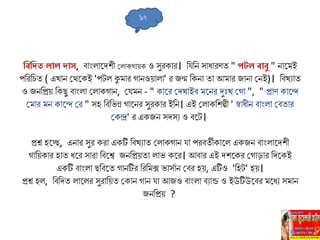 লবলি িোি িোে, বাাংিাহ্নদিী সিাকগােক ও েুরকার। লযলন োধারণত " পটি বোবু " নাহ্নেই
পলরল ত ( এখান সথহ্নকই 'পেি কুোর গানওোিা' র জন্ম লকনা তা আোর জানা সনই)। লবখুাত
ও জনলপ্রে লকিু বাাংিা সিাকগান, সযেন - " কাহ্নর সদখাইব েহ্ননর দুুঃখ সগা ", " প্রাণ কাহ্নে
সোর েন কাহ্নে সর " েহ লবলভন্ন গাহ্ননর েুরকার ইলন। এই সিাকলিল্পী ' স্বাধীন বাাংিা সবতার
সকন্দ্র' র একজন েদেু ও বহ্নে।
প্রশ্ন হহ্নি, এনার েুর করা একটি লবখুাত সিাকগান যা পরবতীকাহ্নি একজন বাাংিাহ্নদিী
গালেকার হাত ধহ্নর োরা লবহ্নশ্ব জনলপ্রেতা িাভ কহ্নর। আবার এই দিহ্নকর সগাড়ার লদহ্নকই
একটি বাাংিা িলবহ্নত গানটির লরলেক্স ভােিান সবর হে, এটিও 'লহে' হে।
প্রশ্ন হি, লবলদত িাহ্নির েুরালেত সকান গান যা আজও বাাংিা বুান্ড ও ইউটিউহ্নবর েহ্নধু েোন
জনলপ্রে ?
১৭
 