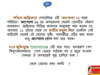 পনিম আনি ার মিেগুনলবি এটি ‘অযাপহলা ১১’ িাবম
পনরনিি। অযাপহলা ১১ এর অবিরবণর মথবকই মরাগটির এইরুপ
িামকরণ। আনিকার নবনভন্ন জায়গার মািুবষরা মবি কবরি মর্,
অোপবলা ১১ িাাঁবির মথবক মর্ মাটির িমুিা নিবয় এবেনছল মেই
মাটিগুনল মথবকই এই মরাবগর েৃনি। পরবিীবি এটির িাম বিবল
শুধু অযাপহলা বরাে বলা হবি থাবক।
৭১র মুনক্তিুহদ্ধ পাকবেিাবিরও এটি ধবর র্ায়। ফলস্বরুপ মবে
নকছুপাকবেিাবির মিবে মফরি পাোবিা হয় ও প্রিুর োংখেক
মেিারা ঐ অবস্থাবিই র্ুদ্ধ িানলবয় র্াি ।
মকাি মরাবগর কথা বলনছ ?
১৯
 