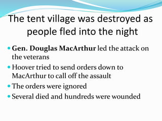 The tent village was destroyed as
people fled into the night
 Gen. Douglas MacArthur led the attack on
the veterans
 Hoover tried to send orders down to
MacArthur to call off the assault
 The orders were ignored
 Several died and hundreds were wounded
 