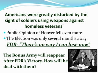 Americans were greatly disturbed by the
sight of soldiers using weapons against
homeless veterans
 Public Opinion of Hoover fell even more
 The Election was only several months away
FDR- “There’s no way I can lose now”
The Bonus Army will reappear
After FDR’s Victory. How will he
deal with them?
 