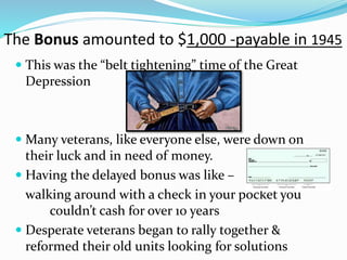 The Bonus amounted to $1,000 -payable in 1945
 This was the “belt tightening” time of the Great
Depression
 Many veterans, like everyone else, were down on
their luck and in need of money.
 Having the delayed bonus was like –
walking around with a check in your pocket you
couldn’t cash for over 10 years
 Desperate veterans began to rally together &
reformed their old units looking for solutions
 