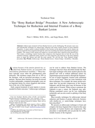 Technical Note
The “Bony Bankart Bridge” Procedure: A New Arthroscopic
Technique for Reduction and Internal Fixation of a Bony
Bankart Lesion
Peter J. Millett, M.D., M.Sc., and Sepp Braun, M.D.
Abstract: Arthroscopic treatment of bony Bankart lesions can be challenging. We present a new easy
and reproducible technique for arthroscopic reduction and suture anchor ﬁxation of bony Bankart
fragments. A suture anchor is placed medially to the fracture on the glenoid neck, and its sutures are
passed around the bony fragment through the soft tissue including the inferior glenohumeral ligament
complex. The sutures of this anchor are loaded in a second anchor that is placed on the glenoid face.
This creates a nontilting 2-point ﬁxation that compresses the fragment into its bed. By use of the
standard technique, additional suture anchors are used superiorly and inferiorly to the bony Bankart
piece to repair the labrum and shift the joint capsule. We call this the “bony Bankart bridge”
procedure. Key Words: Arthroscopy—Bony Bankart lesion—Suture bridge—Instability—Shoulder.
Avulsion fractures of the anterior glenoid rim, so-
called bony Bankart lesions, are associated with
anteroinferior glenohumeral instability.1,2 These frac-
tures typically occur when the glenohumeral joint
dislocates. The incidence ranges from 4% to 70% in
the literature, with an increased prevalence in male
patients.3 Because these fractures can easily be missed
on plain radiographs, computed tomography scans are
an important means for correct diagnosis and estima-
tion of the size of the fragment.4,5
Early surgical treatment of acute injuries is recom-
mended for better outcomes.3 Arthroscopic techniques
can be used to address bony Bankart lesions. The
techniques that have been described include the Ban-
kart repair technique with suture anchors placed at the
glenoid rim6 with or without additional sutures for
augmentation passed around or through the fragment.7
In case of larger fragments, ﬁxation with cannulated
screws can be used.8 There are some limitations with
these techniques. For example, the suture anchor tech-
nique does not provide compression of the fracture
fragment, and the bony piece may tilt because of the
single point of ﬁxation. When trying to penetrate the
fragment to pass a suture, the fragment may split.
Placing cannulated screws can be very challenging
technically and can also result in splitting of the bony
fragment.
Most recently, techniques for arthroscopic internal
reduction and ﬁxation of greater tuberosity fractures
with double-row or suture-bridge techniques have
been described.9-11
We present an arthroscopic technique to ﬁxate and
compress the bony fragment that is based on the same
principles of 2-point ﬁxation and compression. The
procedure is reproducible and can provide for stable,
reliable ﬁxation of the fragment.
From the Steadman Hawkins Clinic (P.J.M.) and Steadman
Hawkins Research Foundation (S.B.), Vail, Colorado, U.S.A.
S.B. is currently a research fellow sponsored by Arthrex, Naples,
Florida. P.J.M. has ﬁnancial interests in Arthrex. There was no
ﬁnancial support for this study.
Address correspondence and reprint requests to Peter J. Millett,
M.D., M.Sc., Steadman Hawkins Clinic, Suite 1000, 181 W Meadow
Dr, Vail, CO 81657, U.S.A. E-mail: drmillett@steadman-hawkin-
s.com
© 2009 by the Arthroscopy Association of North America
0749-8063/09/2501-8277$36.00/0
doi:10.1016/j.arthro.2008.07.005
102 Arthroscopy: The Journal of Arthroscopic and Related Surgery, Vol 25, No 1 (January), 2009: pp 102-105
 