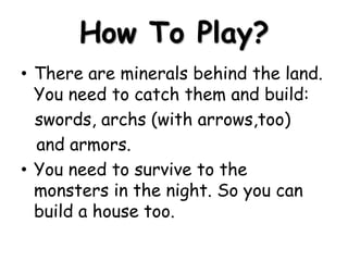 How To Play?
• There are minerals behind the land.
You need to catch them and build:
swords, archs (with arrows,too)
and armors.
• You need to survive to the
monsters in the night. So you can
build a house too.

 