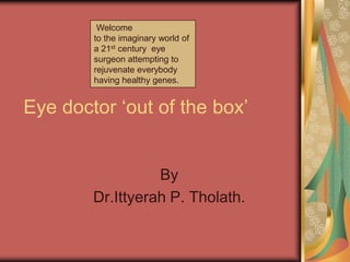Eye doctor „out of the box‟
By
Dr.Ittyerah P. Tholath.
Welcome
to the imaginary world of
a 21st century eye
surgeon attempting to
rejuvenate everybody
having healthy genes.
 