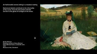 An fashionable woman sitting in a meadow reading
Ephemeral details contribute to the informality
of the scene, from the discarded umbrella
and fan to the glints of sunlight on the dress.
Berthe Morisot
Reading, portrait of Edma Morisot
Edma Morisot lisant, L'ombrelle verte
1873
Museum of Art, Cleveland
 