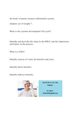 the book is human resoures information system.
chapters are 4 trought 7.
What is the systems development life cycle?
Identify and describe the steps in the SDLC and the importance
each plays in the process
What is a CBA?
Identify sources of value for benefits and costs.
Identify direct benefits.
Identify indirect benefits.
 