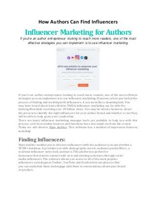 How Authors Can Find Influencers
Influencer Marketing for Authors
If you're an author entrepreneur looking to reach more readers, one of the most
effective strategies you can implement is to use influencer marketing.
If you're an author entrepreneur looking to reach more readers, one of the most effective
strategies you can implement is to use influencer marketing. However, when you look at the
process of finding and working with influencers, it can seem like a daunting task. You
may have heard about how effective TikTok influencer marketing can be with the
hashtag #booktok receiving over 29 billion views. You may be unsure however, about
the process to identify the right influencers for your author brand and whether or not they
will be able to help grow your readership.
There are many influencer marketing manager tools are available to help you with this
process, a lot have similar features and functions but a few stand out from the crowd.
Today we will discuss Hype Auditor. This software has a number of impressive features,
including:
Finding Influencers:
Hype Auditor enables you to discover influencers with the audiences you need within a
50.5M+ database. It provides you with demographic search, audience quality filters, a
real-time influencer news feed, and more. This platform is perfect for
businesses that want to connect with new and existing customers through social
media influencers. The software allows you access to all of the most popular
influencers on Instagram, Twitter, YouTube and Facebook in one place so that
you can easily find them and engage with them in conversations about your brand
or product.
 