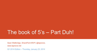 The book of 5’s – Part Duh!
Sean Wallbridge, SharePoint MVP | @itgroove,
www.itgroove.net
Q1 2014 Edition – Thursday, January 23, 2014

 