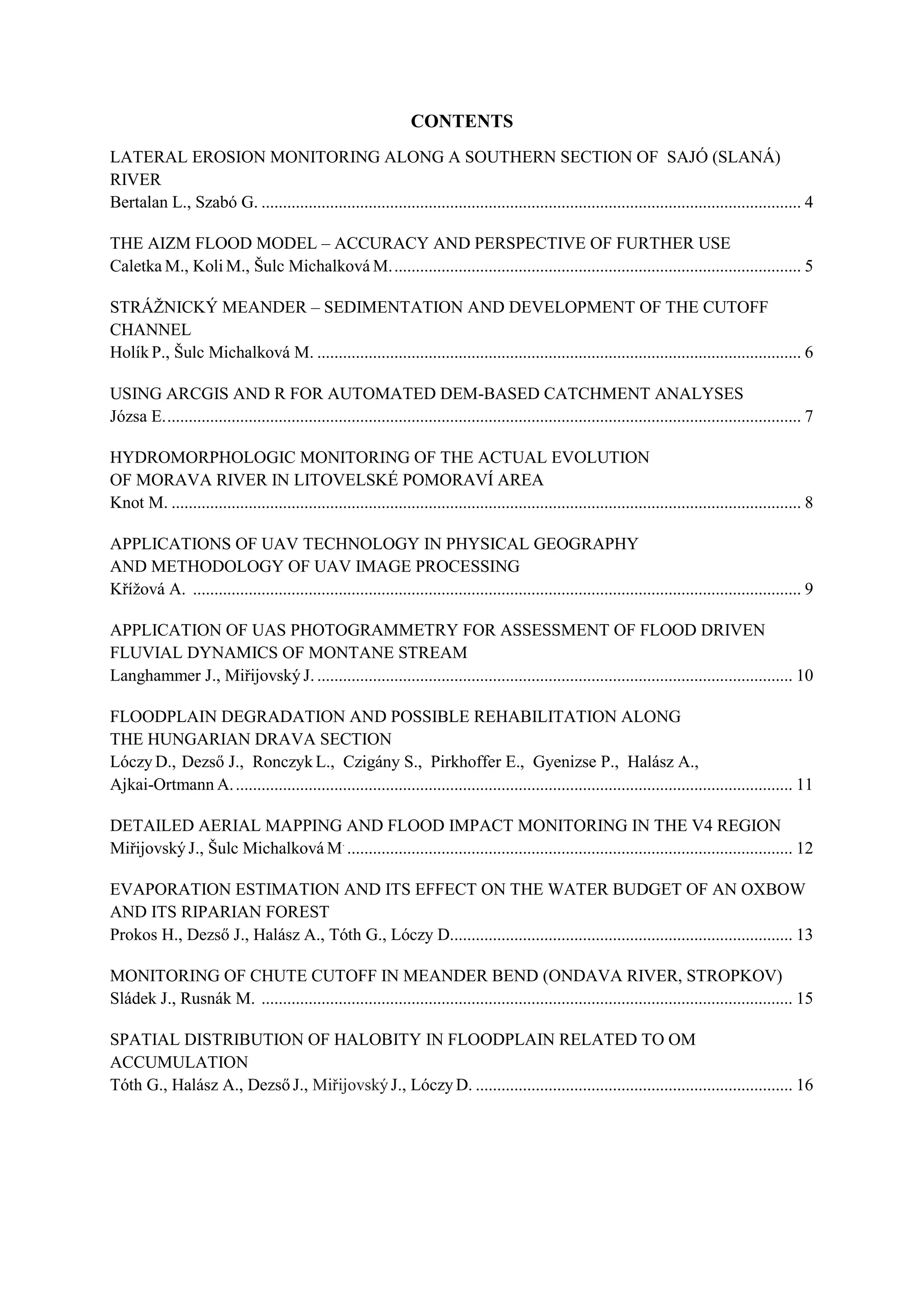 CONTENTS
LATERAL EROSION MONITORING ALONG A SOUTHERN SECTION OF SAJÓ (SLANÁ)
RIVER
Bertalan L., Szabó G. .............................................................................................................................. 4
THE AIZM FLOOD MODEL – ACCURACY AND PERSPECTIVE OF FURTHER USE
Caletka M., Koli M., Šulc Michalková M................................................................................................ 5
STRÁŽNICKÝ MEANDER – SEDIMENTATION AND DEVELOPMENT OF THE CUTOFF
CHANNEL
Holík P., Šulc Michalková M. ................................................................................................................. 6
USING ARCGIS AND R FOR AUTOMATED DEM-BASED CATCHMENT ANALYSES
Józsa E..................................................................................................................................................... 7
HYDROMORPHOLOGIC MONITORING OF THE ACTUAL EVOLUTION
OF MORAVA RIVER IN LITOVELSKÉ POMORAVÍ AREA
Knot M. ................................................................................................................................................... 8
APPLICATIONS OF UAV TECHNOLOGY IN PHYSICAL GEOGRAPHY
AND METHODOLOGY OF UAV IMAGE PROCESSING
Křížová A. .............................................................................................................................................. 9
APPLICATION OF UAS PHOTOGRAMMETRY FOR ASSESSMENT OF FLOOD DRIVEN
FLUVIAL DYNAMICS OF MONTANE STREAM
Langhammer J., Miřijovský J. ............................................................................................................... 10
FLOODPLAIN DEGRADATION AND POSSIBLE REHABILITATION ALONG
THE HUNGARIAN DRAVA SECTION
Lóczy D., Dezső J., Ronczyk L., Czigány S., Pirkhoffer E., Gyenizse P., Halász A.,
Ajkai-Ortmann A................................................................................................................................... 11
DETAILED AERIAL MAPPING AND FLOOD IMPACT MONITORING IN THE V4 REGION
Miřijovský J., Šulc Michalková M.
........................................................................................................ 12
EVAPORATION ESTIMATION AND ITS EFFECT ON THE WATER BUDGET OF AN OXBOW
AND ITS RIPARIAN FOREST
Prokos H., Dezső J., Halász A., Tóth G., Lóczy D................................................................................ 13
MONITORING OF CHUTE CUTOFF IN MEANDER BEND (ONDAVA RIVER, STROPKOV)
Sládek J., Rusnák M. ............................................................................................................................ 15
SPATIAL DISTRIBUTION OF HALOBITY IN FLOODPLAIN RELATED TO OM
ACCUMULATION
Tóth G., Halász A., Dezső J., Miřijovský J., Lóczy D. .......................................................................... 16
 