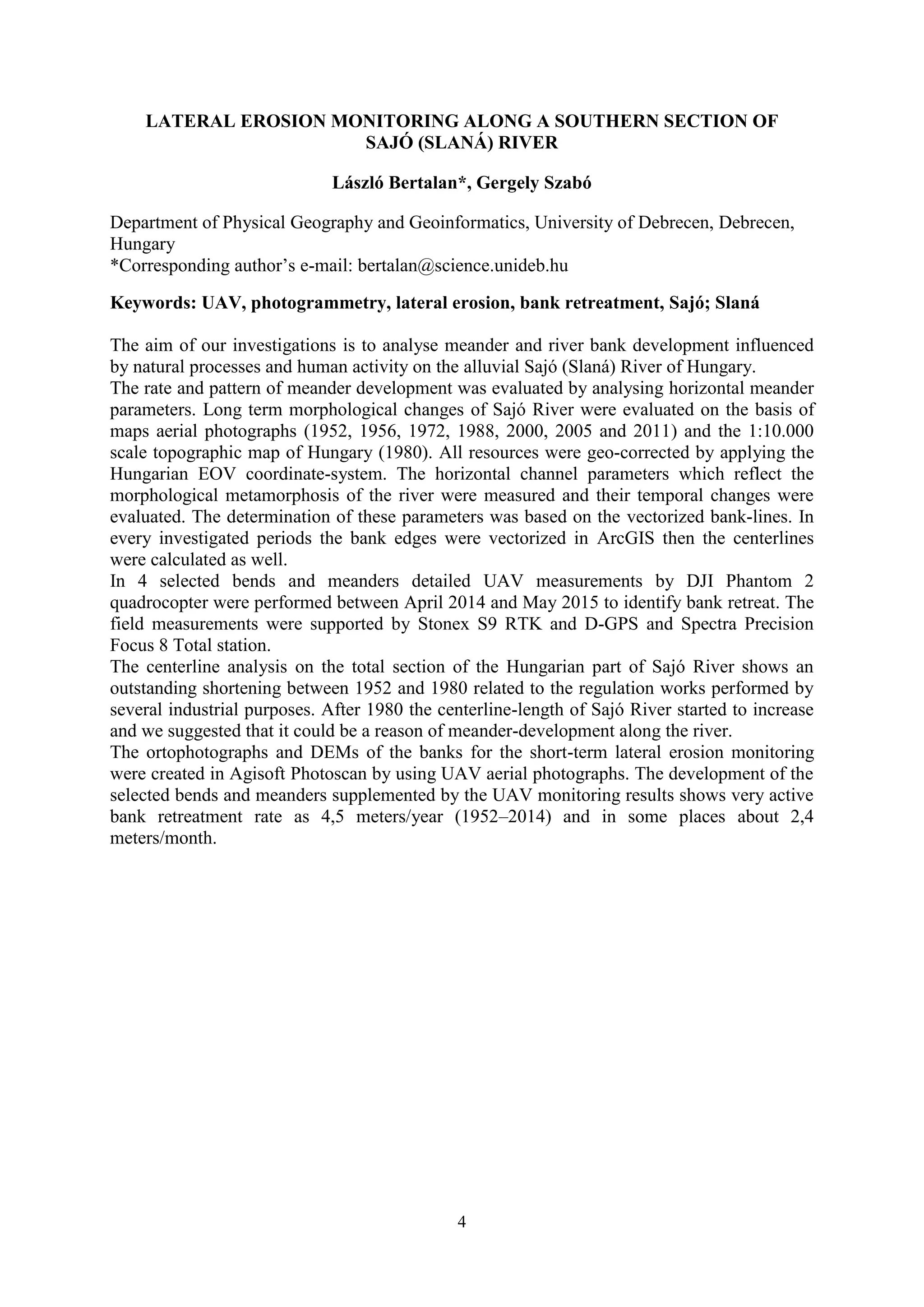 4
LATERAL EROSION MONITORING ALONG A SOUTHERN SECTION OF
SAJÓ (SLANÁ) RIVER
László Bertalan*, Gergely Szabó
Department of Physical Geography and Geoinformatics, University of Debrecen, Debrecen,
Hungary
*Corresponding author’s e-mail: bertalan@science.unideb.hu
Keywords: UAV, photogrammetry, lateral erosion, bank retreatment, Sajó; Slaná
The aim of our investigations is to analyse meander and river bank development influenced
by natural processes and human activity on the alluvial Sajó (Slaná) River of Hungary.
The rate and pattern of meander development was evaluated by analysing horizontal meander
parameters. Long term morphological changes of Sajó River were evaluated on the basis of
maps aerial photographs (1952, 1956, 1972, 1988, 2000, 2005 and 2011) and the 1:10.000
scale topographic map of Hungary (1980). All resources were geo-corrected by applying the
Hungarian EOV coordinate-system. The horizontal channel parameters which reflect the
morphological metamorphosis of the river were measured and their temporal changes were
evaluated. The determination of these parameters was based on the vectorized bank-lines. In
every investigated periods the bank edges were vectorized in ArcGIS then the centerlines
were calculated as well.
In 4 selected bends and meanders detailed UAV measurements by DJI Phantom 2
quadrocopter were performed between April 2014 and May 2015 to identify bank retreat. The
field measurements were supported by Stonex S9 RTK and D-GPS and Spectra Precision
Focus 8 Total station.
The centerline analysis on the total section of the Hungarian part of Sajó River shows an
outstanding shortening between 1952 and 1980 related to the regulation works performed by
several industrial purposes. After 1980 the centerline-length of Sajó River started to increase
and we suggested that it could be a reason of meander-development along the river.
The ortophotographs and DEMs of the banks for the short-term lateral erosion monitoring
were created in Agisoft Photoscan by using UAV aerial photographs. The development of the
selected bends and meanders supplemented by the UAV monitoring results shows very active
bank retreatment rate as 4,5 meters/year (1952–2014) and in some places about 2,4
meters/month.
 