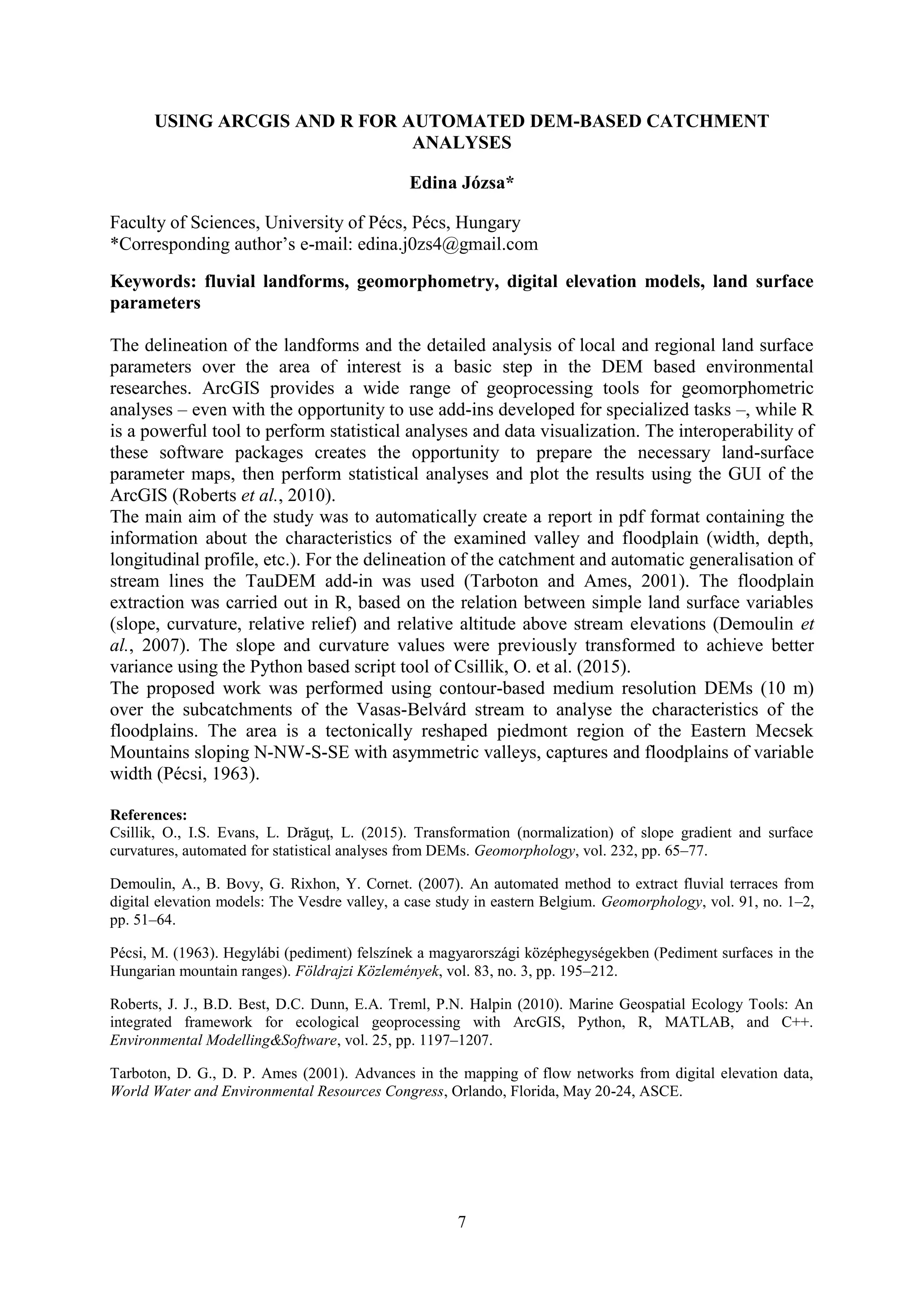 7
USING ARCGIS AND R FOR AUTOMATED DEM-BASED CATCHMENT
ANALYSES
Edina Józsa*
Faculty of Sciences, University of Pécs, Pécs, Hungary
*Corresponding author’s e-mail: edina.j0zs4@gmail.com
Keywords: fluvial landforms, geomorphometry, digital elevation models, land surface
parameters
The delineation of the landforms and the detailed analysis of local and regional land surface
parameters over the area of interest is a basic step in the DEM based environmental
researches. ArcGIS provides a wide range of geoprocessing tools for geomorphometric
analyses – even with the opportunity to use add-ins developed for specialized tasks –, while R
is a powerful tool to perform statistical analyses and data visualization. The interoperability of
these software packages creates the opportunity to prepare the necessary land-surface
parameter maps, then perform statistical analyses and plot the results using the GUI of the
ArcGIS (Roberts et al., 2010).
The main aim of the study was to automatically create a report in pdf format containing the
information about the characteristics of the examined valley and floodplain (width, depth,
longitudinal profile, etc.). For the delineation of the catchment and automatic generalisation of
stream lines the TauDEM add-in was used (Tarboton and Ames, 2001). The floodplain
extraction was carried out in R, based on the relation between simple land surface variables
(slope, curvature, relative relief) and relative altitude above stream elevations (Demoulin et
al., 2007). The slope and curvature values were previously transformed to achieve better
variance using the Python based script tool of Csillik, O. et al. (2015).
The proposed work was performed using contour-based medium resolution DEMs (10 m)
over the subcatchments of the Vasas-Belvárd stream to analyse the characteristics of the
floodplains. The area is a tectonically reshaped piedmont region of the Eastern Mecsek
Mountains sloping N-NW-S-SE with asymmetric valleys, captures and floodplains of variable
width (Pécsi, 1963).
References:
Csillik, O., I.S. Evans, L. Drăguţ, L. (2015). Transformation (normalization) of slope gradient and surface
curvatures, automated for statistical analyses from DEMs. Geomorphology, vol. 232, pp. 65–77.
Demoulin, A., B. Bovy, G. Rixhon, Y. Cornet. (2007). An automated method to extract fluvial terraces from
digital elevation models: The Vesdre valley, a case study in eastern Belgium. Geomorphology, vol. 91, no. 1–2,
pp. 51–64.
Pécsi, M. (1963). Hegylábi (pediment) felszínek a magyarországi középhegységekben (Pediment surfaces in the
Hungarian mountain ranges). Földrajzi Közlemények, vol. 83, no. 3, pp. 195–212.
Roberts, J. J., B.D. Best, D.C. Dunn, E.A. Treml, P.N. Halpin (2010). Marine Geospatial Ecology Tools: An
integrated framework for ecological geoprocessing with ArcGIS, Python, R, MATLAB, and C++.
Environmental Modelling&Software, vol. 25, pp. 1197–1207.
Tarboton, D. G., D. P. Ames (2001). Advances in the mapping of flow networks from digital elevation data,
World Water and Environmental Resources Congress, Orlando, Florida, May 20-24, ASCE.
 