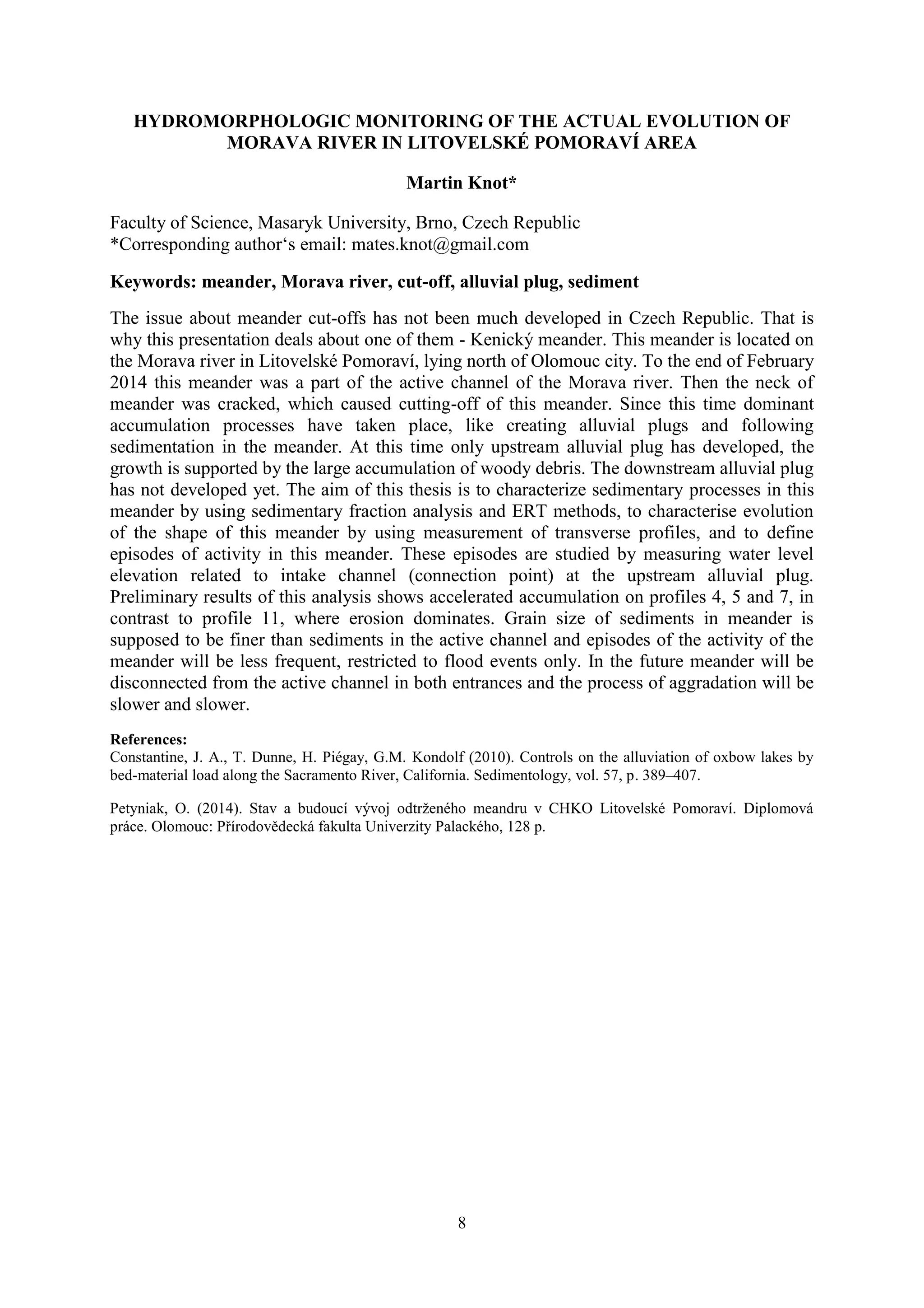 8
HYDROMORPHOLOGIC MONITORING OF THE ACTUAL EVOLUTION OF
MORAVA RIVER IN LITOVELSKÉ POMORAVÍ AREA
Martin Knot*
Faculty of Science, Masaryk University, Brno, Czech Republic
*Corresponding author‘s email: mates.knot@gmail.com
Keywords: meander, Morava river, cut-off, alluvial plug, sediment
The issue about meander cut-offs has not been much developed in Czech Republic. That is
why this presentation deals about one of them - Kenický meander. This meander is located on
the Morava river in Litovelské Pomoraví, lying north of Olomouc city. To the end of February
2014 this meander was a part of the active channel of the Morava river. Then the neck of
meander was cracked, which caused cutting-off of this meander. Since this time dominant
accumulation processes have taken place, like creating alluvial plugs and following
sedimentation in the meander. At this time only upstream alluvial plug has developed, the
growth is supported by the large accumulation of woody debris. The downstream alluvial plug
has not developed yet. The aim of this thesis is to characterize sedimentary processes in this
meander by using sedimentary fraction analysis and ERT methods, to characterise evolution
of the shape of this meander by using measurement of transverse profiles, and to define
episodes of activity in this meander. These episodes are studied by measuring water level
elevation related to intake channel (connection point) at the upstream alluvial plug.
Preliminary results of this analysis shows accelerated accumulation on profiles 4, 5 and 7, in
contrast to profile 11, where erosion dominates. Grain size of sediments in meander is
supposed to be finer than sediments in the active channel and episodes of the activity of the
meander will be less frequent, restricted to flood events only. In the future meander will be
disconnected from the active channel in both entrances and the process of aggradation will be
slower and slower.
References:
Constantine, J. A., T. Dunne, H. Piégay, G.M. Kondolf (2010). Controls on the alluviation of oxbow lakes by
bed-material load along the Sacramento River, California. Sedimentology, vol. 57, p. 389–407.
Petyniak, O. (2014). Stav a budoucí vývoj odtrženého meandru v CHKO Litovelské Pomoraví. Diplomová
práce. Olomouc: Přírodovědecká fakulta Univerzity Palackého, 128 p.
 
