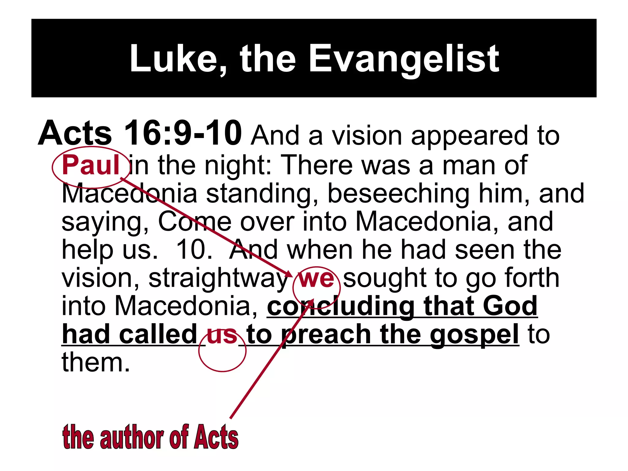 Luke, the Evangelist Acts 16:9-10  And a vision appeared to  Paul  in the night: There was a man of Macedonia standing, beseeching him, and saying, Come over into Macedonia, and help us.  10.  And when he had seen the vision, straightway  we  sought to go forth into Macedonia,  concluding that God had called  us  to preach the gospel  to them.  the author of Acts 