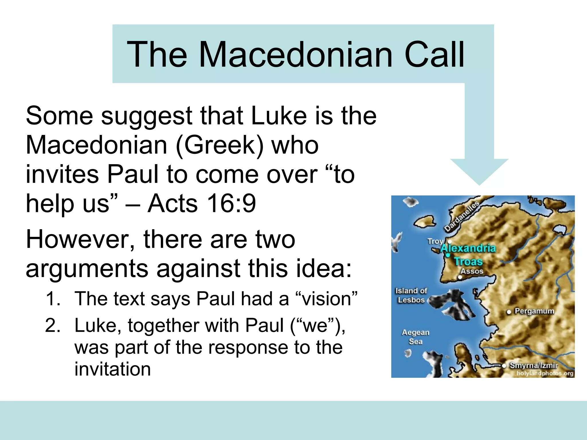 The Macedonian Call Some suggest that Luke is the Macedonian (Greek) who invites Paul to come over “to help us” – Acts 16:9 However, there are two arguments against this idea: The text says Paul had a “vision” Luke, together with Paul (“we”), was part of the response to the invitation 