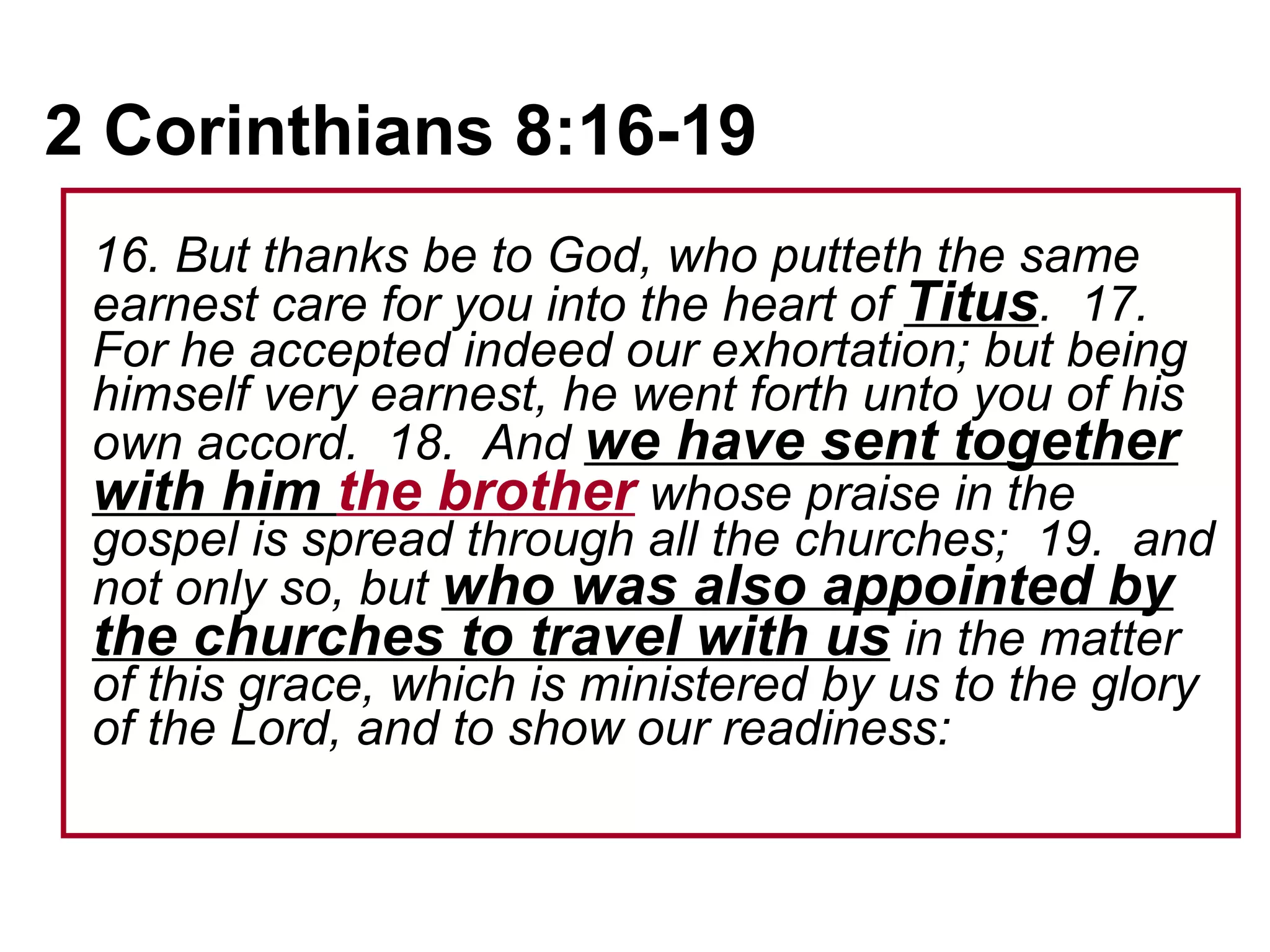 2 Corinthians 8:16-19   16. But thanks be to God, who putteth the same earnest care for you into the heart of  Titus .  17.  For he accepted indeed our exhortation; but being himself very earnest, he went forth unto you of his own accord.  18.  And  we have sent together with him  the brother  whose praise in the gospel is spread through all the churches;  19.  and not only so, but  who was also appointed by the churches to travel with us  in the matter of this grace, which is ministered by us to the glory of the Lord, and to show our readiness:   
