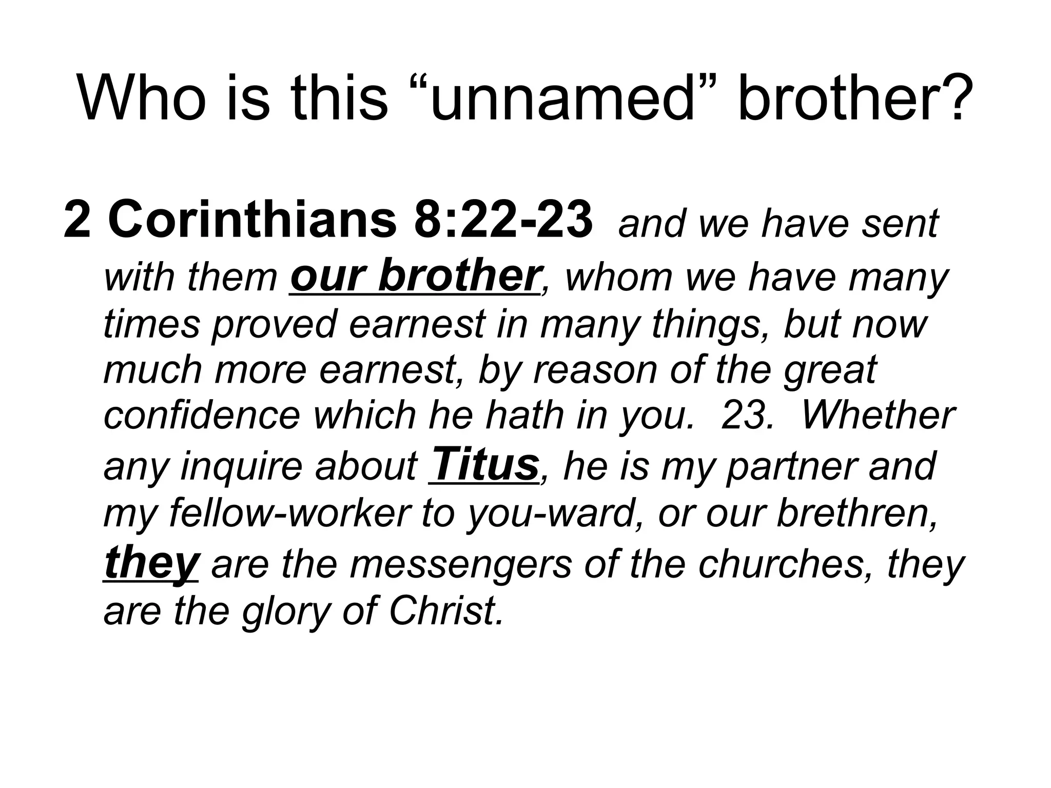 Who is this “unnamed” brother? 2 Corinthians 8:22-23   and we have sent with them  our brother , whom we have many times proved earnest in many things, but now much more earnest, by reason of the great confidence which he hath in you.  23.  Whether any inquire about  Titus , he is my partner and my fellow-worker to you-ward, or our brethren,  they  are the messengers of the churches, they are the glory of Christ.  