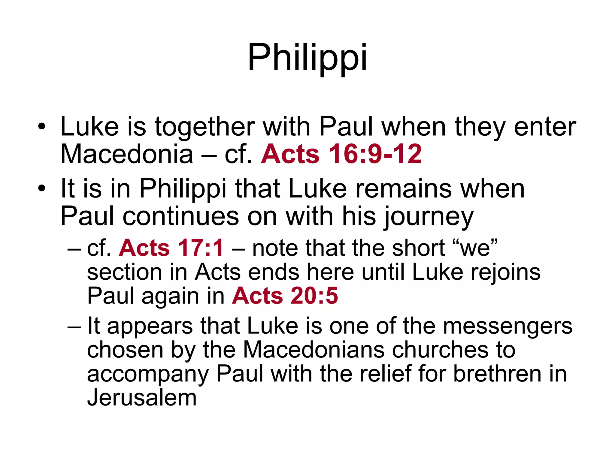 Philippi Luke is together with Paul when they enter Macedonia – cf.  Acts 16:9-12 It is in Philippi that Luke remains when Paul continues on with his journey cf.  Acts 17:1  – note that the short “we” section in Acts ends here until Luke rejoins Paul again in  Acts 20:5 It appears that Luke is one of the messengers chosen by the Macedonians churches to accompany Paul with the relief for brethren in Jerusalem 