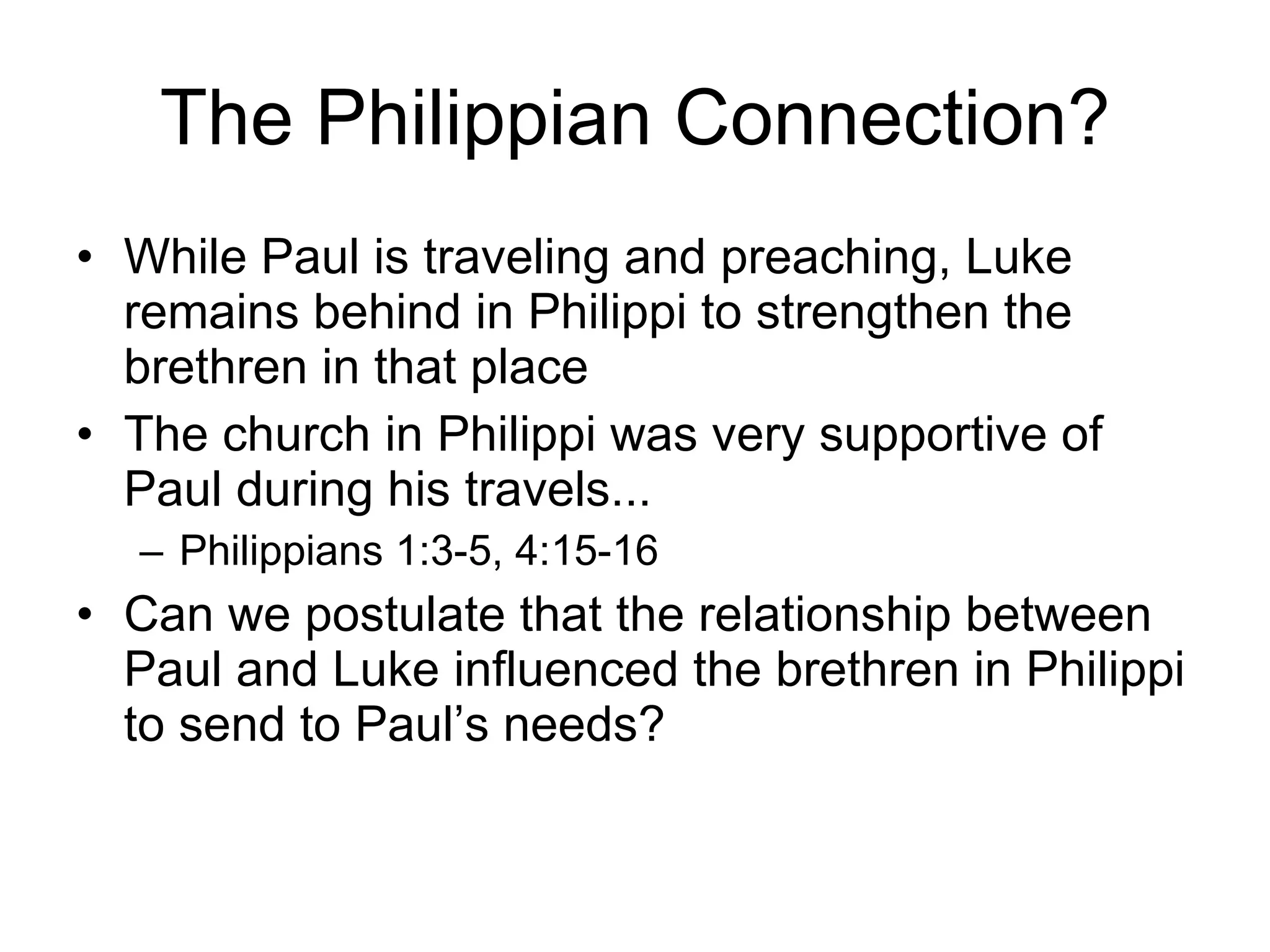 The Philippian Connection? While Paul is traveling and preaching, Luke remains behind in Philippi to strengthen the brethren in that place The church in Philippi was very supportive of Paul during his travels... Philippians 1:3-5, 4:15-16 Can we postulate that the relationship between Paul and Luke influenced the brethren in Philippi to send to Paul’s needs? 