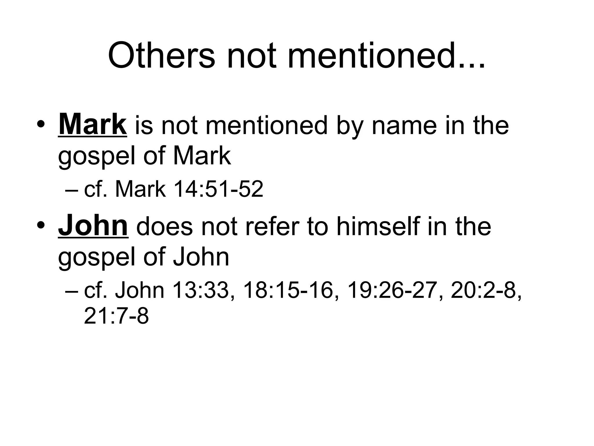 Others not mentioned... Mark  is not mentioned by name in the gospel of Mark cf. Mark 14:51-52 John  does not refer to himself in the gospel of John cf. John 13:33, 18:15-16, 19:26-27, 20:2-8, 21:7-8 