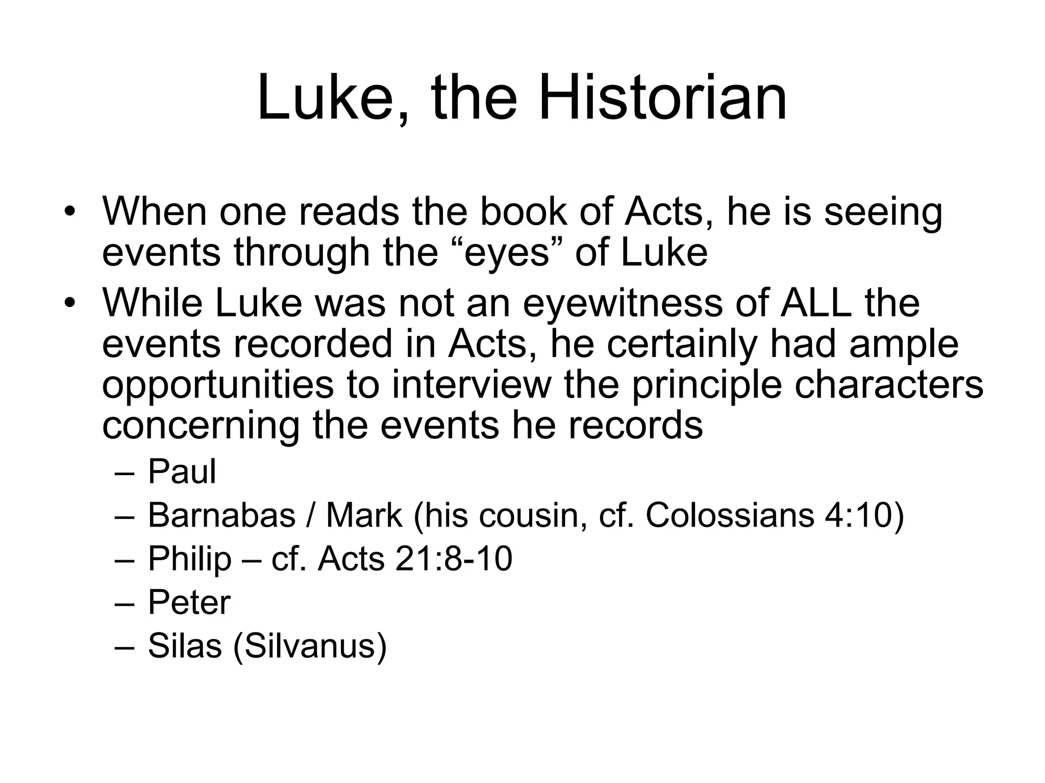 Luke, the Historian When one reads the book of Acts, he is seeing events through the “eyes” of Luke While Luke was not an eyewitness of ALL the events recorded in Acts, he certainly had ample opportunities to interview the principle characters concerning the events he records Paul Barnabas / Mark (his cousin, cf. Colossians 4:10)  Philip – cf. Acts 21:8-10 Peter Silas (Silvanus) 