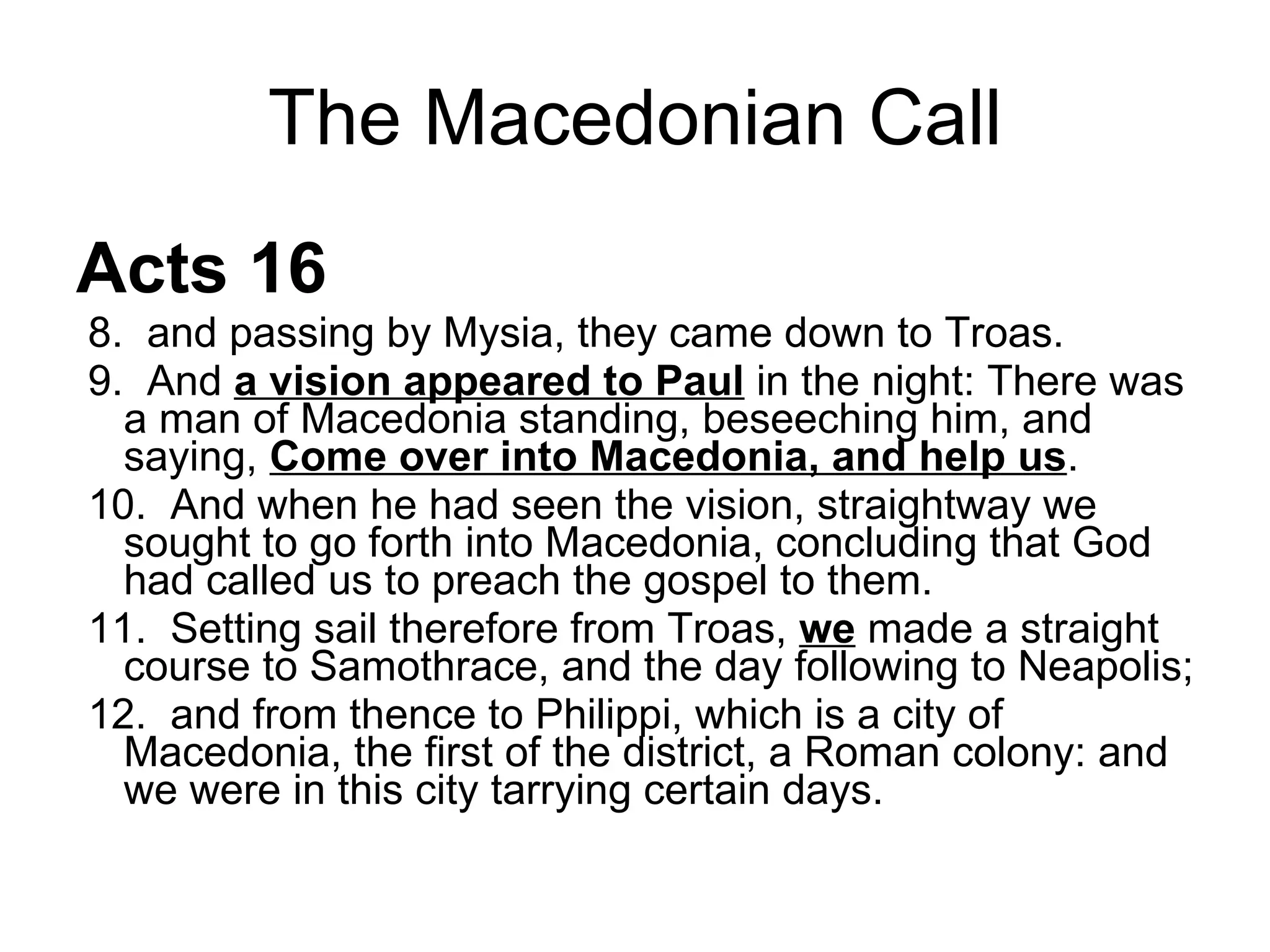 The Macedonian Call Acts 16 8.  and passing by Mysia, they came down to Troas.  9.  And  a vision appeared to Paul  in the night: There was a man of Macedonia standing, beseeching him, and saying,  Come over into Macedonia, and help us .  10.  And when he had seen the vision, straightway we sought to go forth into Macedonia, concluding that God had called us to preach the gospel to them.  11.  Setting sail therefore from Troas,  we  made a straight course to Samothrace, and the day following to Neapolis;  12.  and from thence to Philippi, which is a city of Macedonia, the first of the district, a Roman colony: and we were in this city tarrying certain days.  