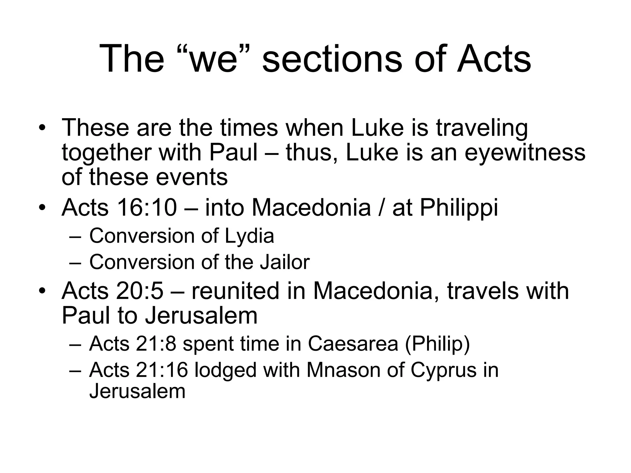 The “we” sections of Acts These are the times when Luke is traveling together with Paul – thus, Luke is an eyewitness of these events Acts 16:10 – into Macedonia / at Philippi Conversion of Lydia Conversion of the Jailor Acts 20:5 – reunited in Macedonia, travels with Paul to Jerusalem Acts 21:8 spent time in Caesarea (Philip) Acts 21:16 lodged with Mnason of Cyprus in Jerusalem 