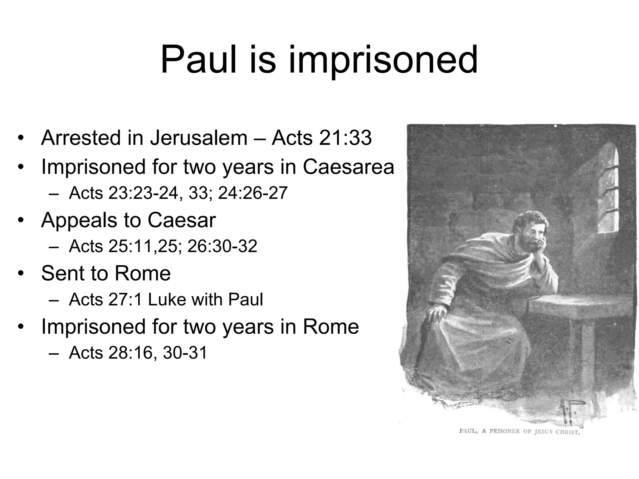 Paul is imprisoned Arrested in Jerusalem – Acts 21:33 Imprisoned for two years in Caesarea  Acts 23:23-24, 33; 24:26-27 Appeals to Caesar Acts 25:11,25; 26:30-32 Sent to Rome  Acts 27:1 Luke with Paul Imprisoned for two years in Rome Acts 28:16, 30-31 
