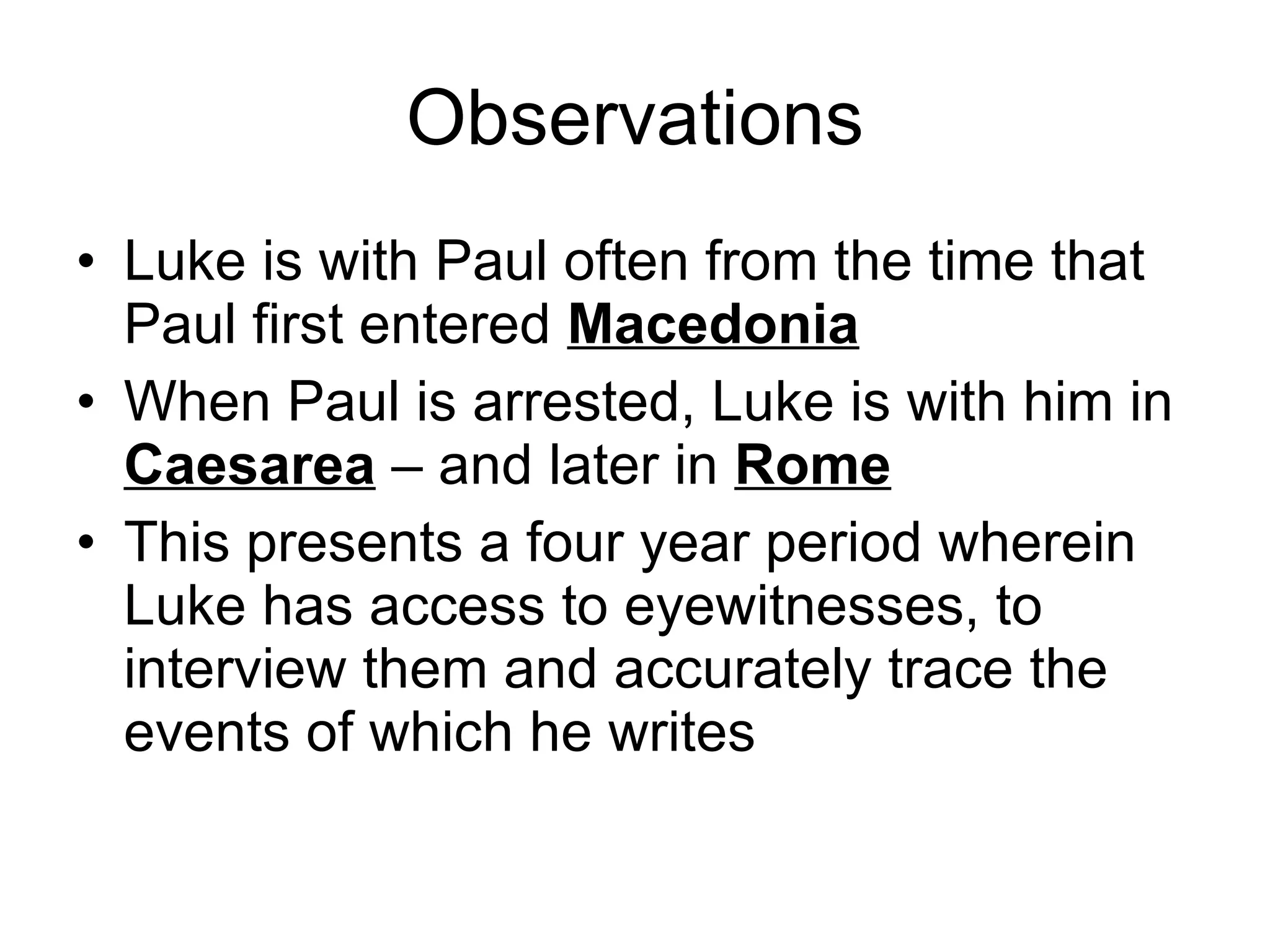 Observations Luke is with Paul often from the time that Paul first entered  Macedonia When Paul is arrested, Luke is with him in  Caesarea  – and later in  Rome This presents a four year period wherein Luke has access to eyewitnesses, to interview them and accurately trace the events of which he writes 
