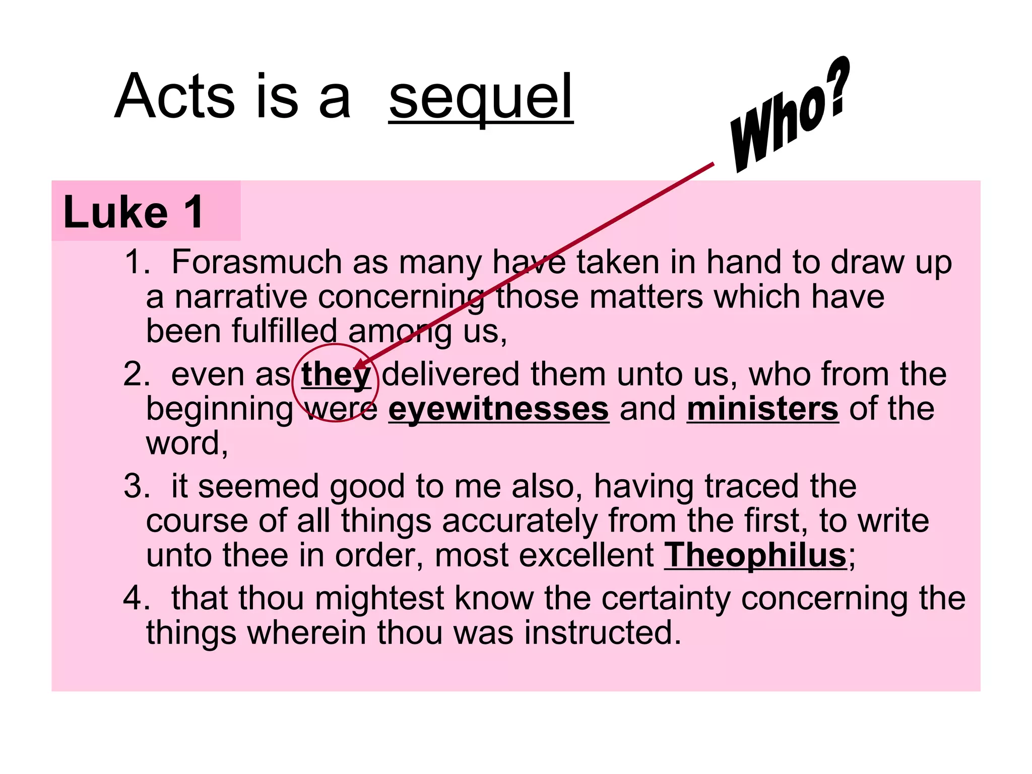 Acts is a  sequel Luke 1 1.  Forasmuch as many have taken in hand to draw up a narrative concerning those matters which have been fulfilled among us, 2.  even as  they  delivered them unto us, who from the beginning were  eyewitnesses  and  ministers  of the word,  3.  it seemed good to me also, having traced the course of all things accurately from the first, to write unto thee in order, most excellent  Theophilus ;  4.  that thou mightest know the certainty concerning the things wherein thou was instructed.  Who? 
