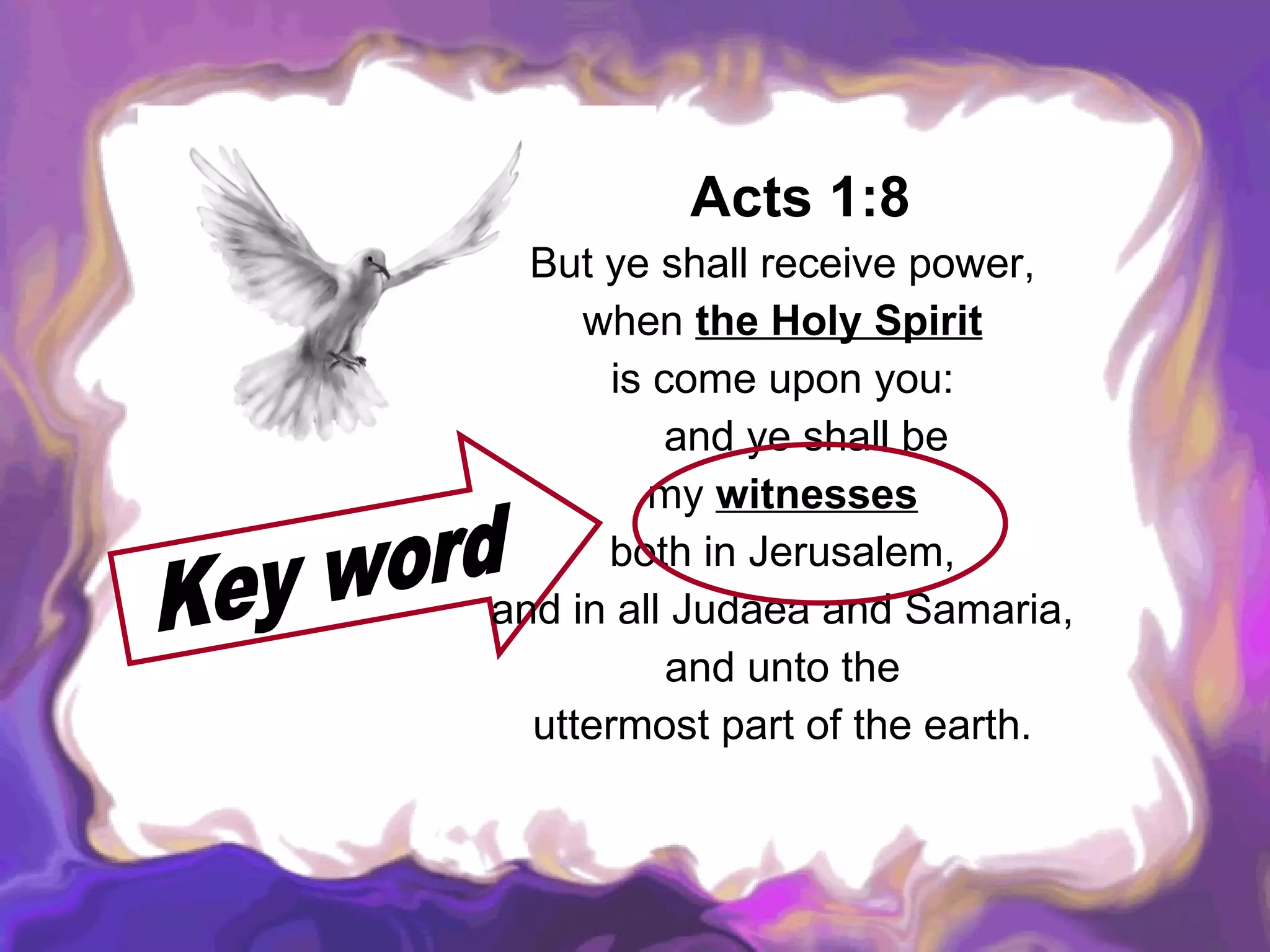 Acts 1:8   But ye shall receive power,  when  the Holy Spirit   is come upon you:  and ye shall be  my  witnesses   both in Jerusalem,  and in all Judaea and Samaria,  and unto the  uttermost part of the earth.  Key word 