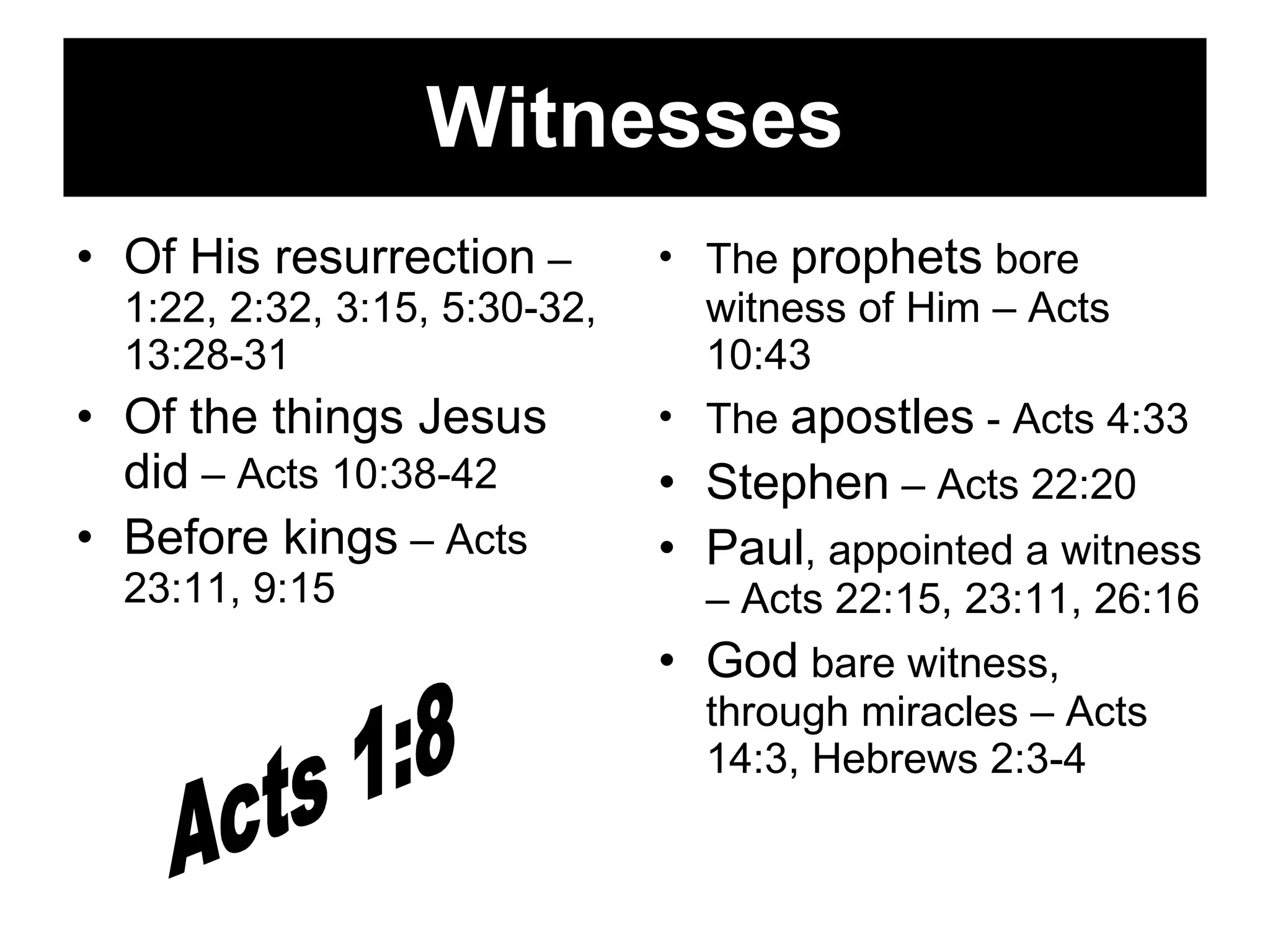Witnesses Of His resurrection  – 1:22, 2:32, 3:15, 5:30-32, 13:28-31 Of the things Jesus did  – Acts 10:38-42 Before kings  – Acts 23:11, 9:15 The  prophets  bore witness of Him – Acts 10:43 The  apostles  - Acts 4:33 Stephen  – Acts 22:20 Paul , appointed a witness – Acts 22:15, 23:11, 26:16 God  bare witness, through miracles – Acts 14:3, Hebrews 2:3-4 Acts 1:8 