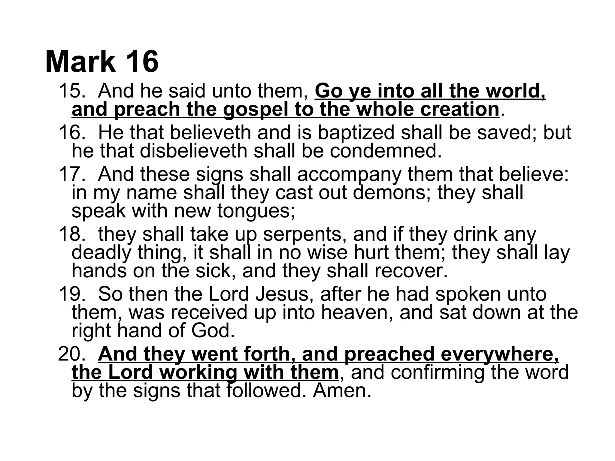 Mark 16 15.  And he said unto them,  Go ye into all the world, and preach the gospel to the whole creation .  16.  He that believeth and is baptized shall be saved; but he that disbelieveth shall be condemned.  17.  And these signs shall accompany them that believe: in my name shall they cast out demons; they shall speak with new tongues;  18.  they shall take up serpents, and if they drink any deadly thing, it shall in no wise hurt them; they shall lay hands on the sick, and they shall recover.  19.  So then the Lord Jesus, after he had spoken unto them, was received up into heaven, and sat down at the right hand of God.  20.  And they went forth, and preached everywhere, the Lord working with them , and confirming the word by the signs that followed. Amen.  