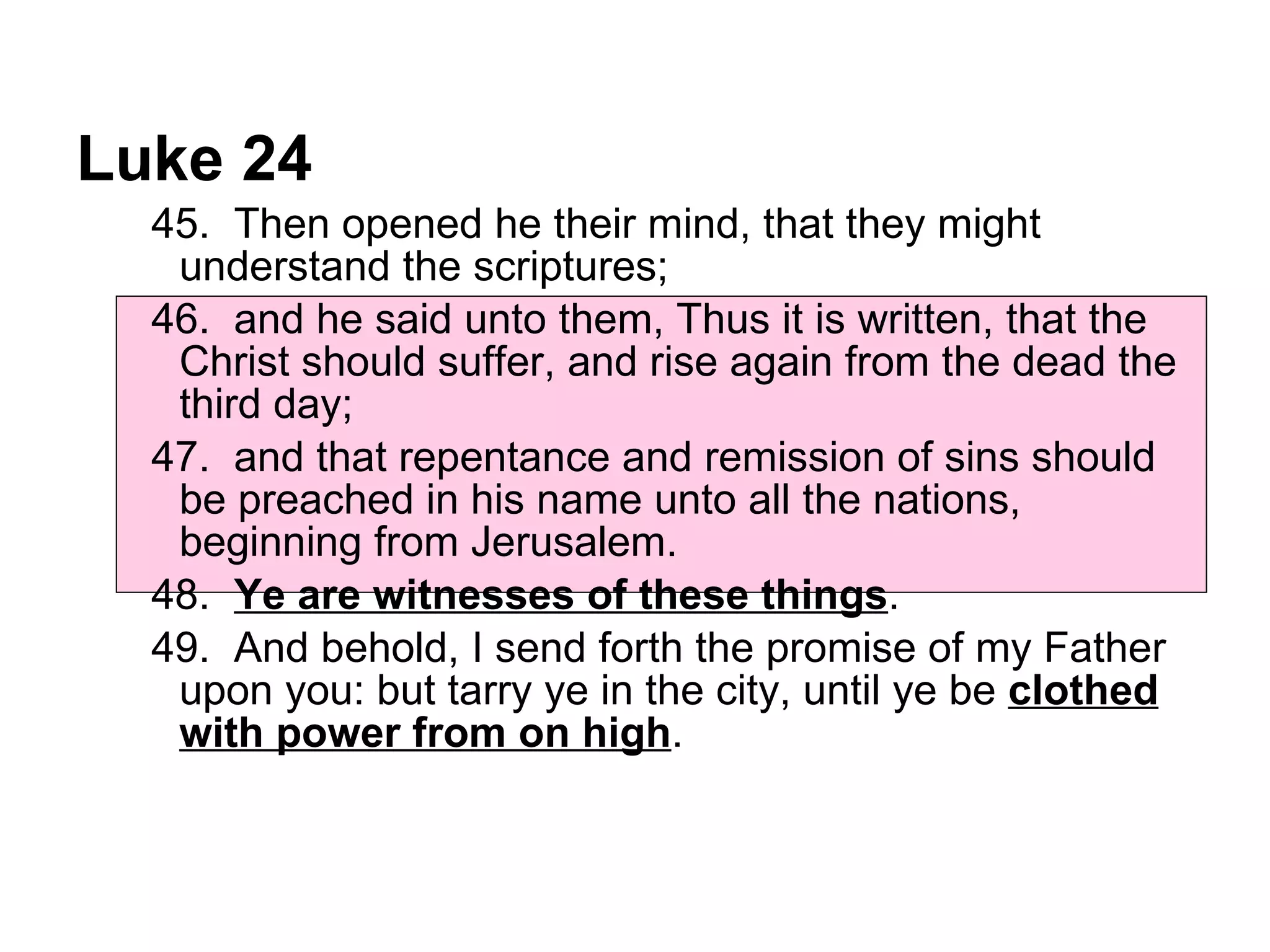 Luke 24 45.  Then opened he their mind, that they might understand the scriptures;  46.  and he said unto them, Thus it is written, that the Christ should suffer, and rise again from the dead the third day;  47.  and that repentance and remission of sins should be preached in his name unto all the nations, beginning from Jerusalem.  48.  Ye are witnesses of these things .  49.  And behold, I send forth the promise of my Father upon you: but tarry ye in the city, until ye be  clothed with power from on high .  