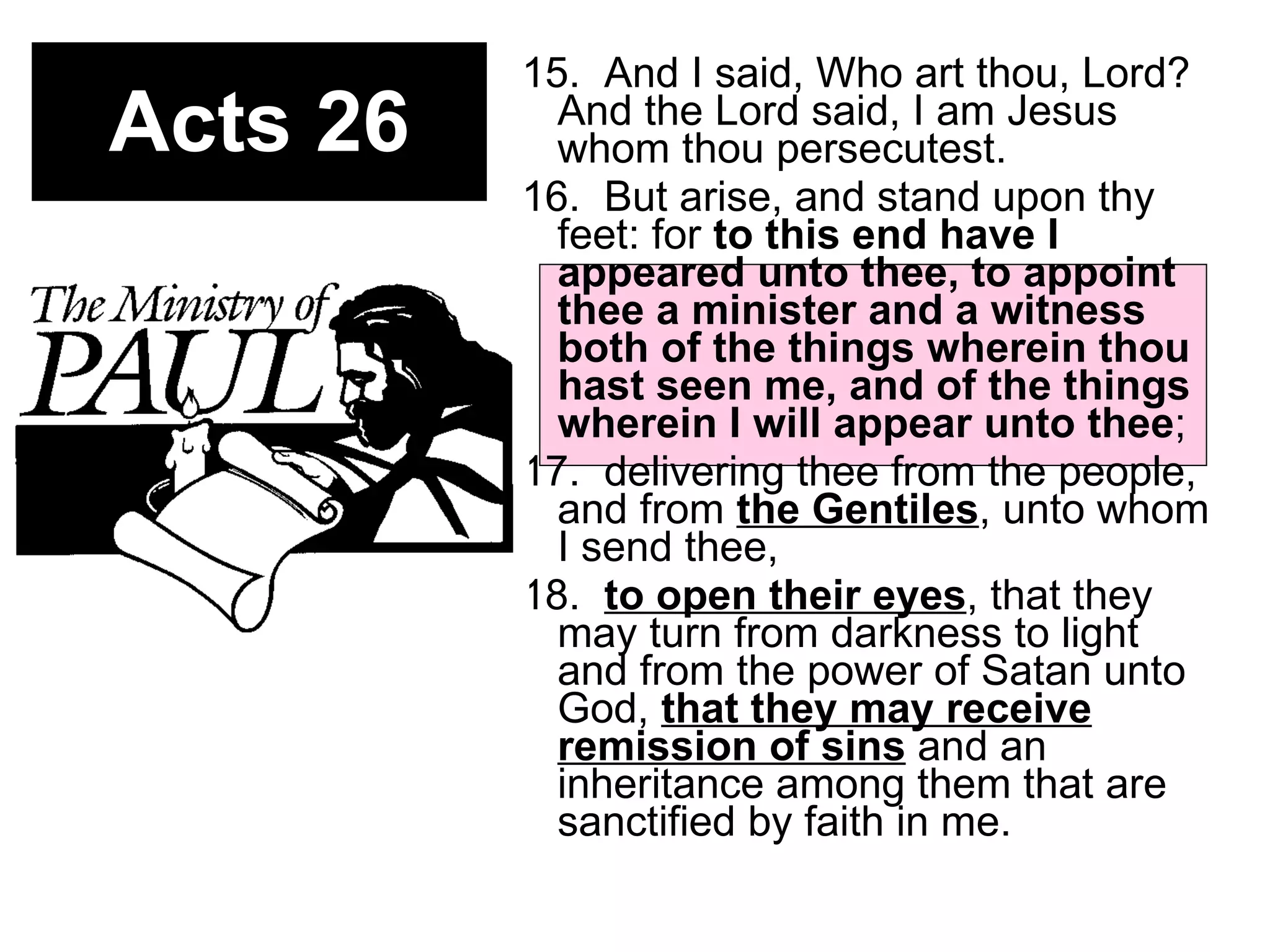 Acts 26 15.  And I said, Who art thou, Lord? And the Lord said, I am Jesus whom thou persecutest.  16.  But arise, and stand upon thy feet: for  to this end have I appeared unto thee, to appoint thee a minister and a witness both of the things wherein thou hast seen me, and of the things wherein I will appear unto thee ;  17.  delivering thee from the people, and from  the Gentiles , unto whom I send thee,  18.  to open their eyes , that they may turn from darkness to light and from the power of Satan unto God,  that they may receive remission of sins  and an inheritance among them that are sanctified by faith in me.  