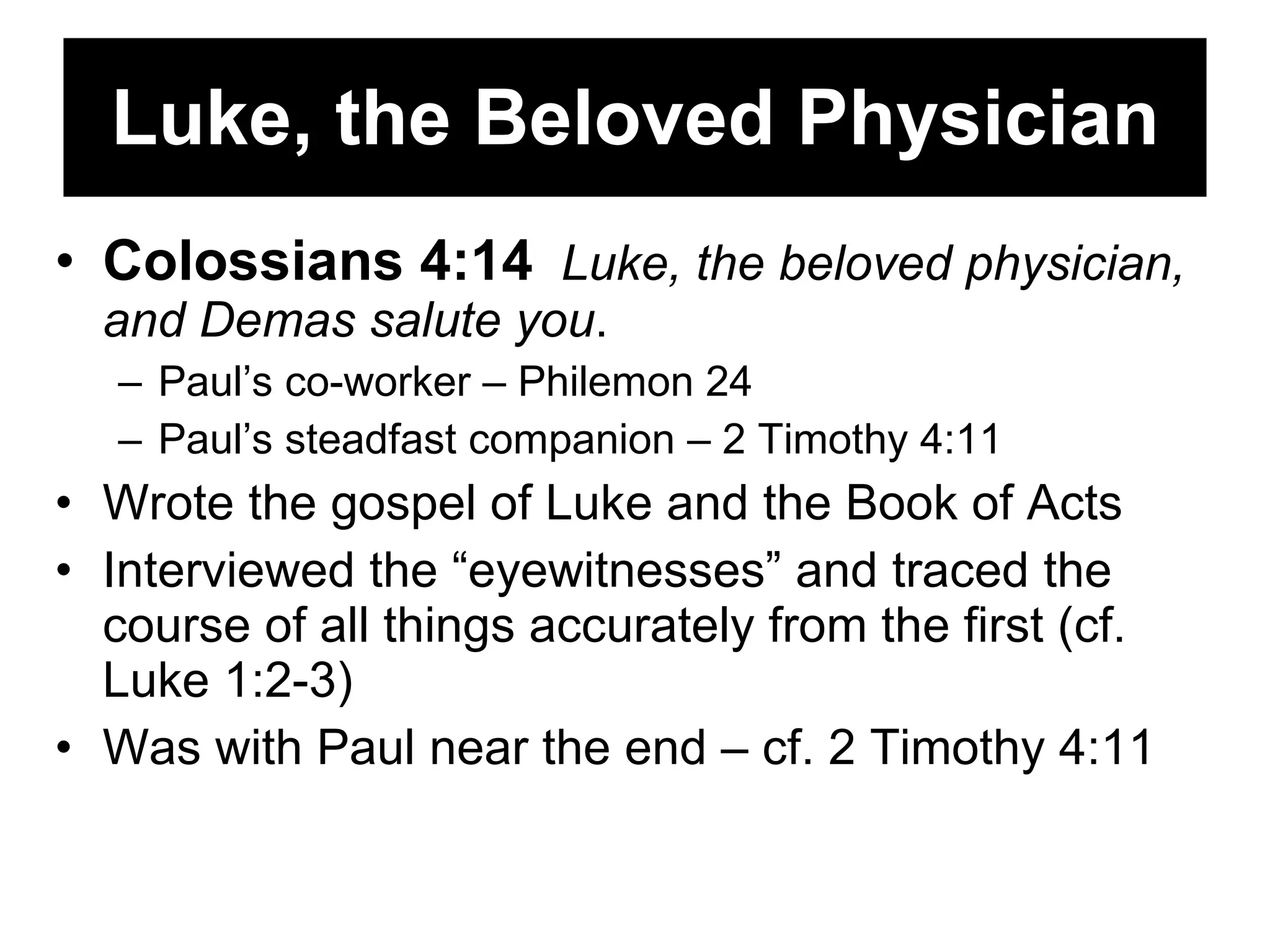 Luke, the Beloved Physician Colossians 4:14   Luke, the beloved physician, and Demas salute you .  Paul’s co-worker – Philemon 24 Paul’s steadfast companion – 2 Timothy 4:11 Wrote the gospel of Luke and the Book of Acts Interviewed the “eyewitnesses” and traced the course of all things accurately from the first (cf. Luke 1:2-3) Was with Paul near the end – cf. 2 Timothy 4:11 