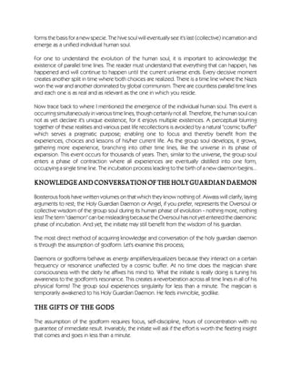 forms the basis for a new specie. The hive soul will eventually see it's last (collective) incarnation and
emerge as a unified individual human soul.
For one to understand the evolution of the human soul, it is important to acknowledge the
existence of parallel time lines. The reader must understand that everything that can happen, has
happened and will continue to happen until the current universe ends. Every decisive moment
creates another split in time where both choices are realized. There is a time line where the Nazis
won the war and another dominated by global communism. There are countless parallel time lines
and each one is as real and as relevant as the one in which you reside.
Now trace back to where I mentioned the emergence of the individual human soul. This event is
occurring simultaneously in various time lines, though certainly not all. Therefore, the human soul can
not as yet declare it's unique existence, for it enjoys multiple existences. A perceptual blurring
together of these realities and various past life recollections is avoided by a natural "cosmic buffer"
which serves a pragmatic purpose; enabling one to focus and thereby benefit from the
experiences, choices and lessons of his/her current life. As the group soul develops, it grows,
gathering more experience, branching into other time lines, like the universe in its phase of
expansion. This event occurs for thousands of years. Then, similar to the universe, the group soul
enters a phase of contraction where all experiences are eventually distilled into one form,
occupying a single time line. The incubation process leading to the birth of a new daemon begins...
KNOWLEDGEANDCONVERSATIONOFTHEHOLYGUARDIANDAEMON
Boisterous fools have written volumes on that which they know nothing of. Aiwass will clarify, laying
arguments to rest; the Holy Guardian Daemon or Angel, if you prefer, represents the Oversoul or
collective wisdom of the group soul during its human phase of evolution - nothing more, nothing
less! The term "daemon" can be misleading because the Oversoul has not yet entered the daemonic
phase of incubation. And yet, the initiate may still benefit from the wisdom of his guardian.
The most direct method of acquiring knowledge and conversation of the holy guardian daemon
is through the assumption of godform. Let's examine this process;
Daemons or godforms behave as energy amplifiers/equalizers because they interact on a certain
frequency or resonance unaffected by a cosmic buffer. At no time does the magician share
consciousness with the deity he affixes his mind to. What the initiate is really doing is tuning his
awareness to the godform's resonance. This creates a reverberation across all time lines in all of his
physical forms! The group soul experiences singularity for less than a minute. The magician is
temporarily awakened to his Holy Guardian Daemon. He feels invincible, godlike.
THE GIFTS OF THE GODS
The assumption of the godform requires focus, self-discipline, hours of concentration with no
guarantee of immediate result. Invariably, the initiate will ask if the effort is worth the fleeting insight
that comes and goes in less than a minute.
 