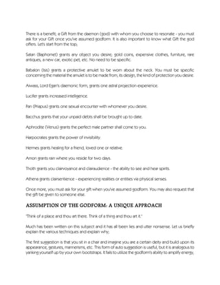 There is a benefit; a Gift from the daemon (god) with whom you choose to resonate - you must
ask for your Gift once you've assumed godform. It is also important to know what Gift the god
offers. Let's start from the top;
Satan (Baphomet) grants any object you desire; gold coins, expensive clothes, furniture, rare
antiques, a new car, exotic pet, etc. No need to be specific.
Babalon (Isis) grants a protective amulet to be worn about the neck. You must be specific
concerning the material the amulet is to be made from, its design, the kind of protection you desire.
Aiwass, Lord Egan's daemonic form, grants one astral projection experience.
Lucifer grants increased intelligence.
Pan (Priapus) grants one sexual encounter with whomever you desire.
Bacchus grants that your unpaid debts shall be brought up to date.
Aphrodite (Venus) grants the perfect male partner shall come to you.
Harpocrates grants the power of invisibility.
Hermes grants healing for a friend, loved one or relative.
Amon grants rain where you reside for two days.
Thoth grants you clairvoyance and clairaudience - the ability to see and hear spirits.
Athena grants clairsentience - experiencing realities or entities via physical senses.
Once more, you must ask for your gift when you've assumed godform. You may also request that
the gift be given to someone else.
ASSUMPTION OF THE GODFORM: A UNIQUE APPROACH
"Think of a place and thou art there. Think of a thing and thou art it."
Much has been written on this subject and it has all been lies and utter nonsense. Let us briefly
explain the various techniques and explain why;
The first suggestion is that you sit in a chair and imagine you are a certain deity and build upon its
appearance, gestures, mannerisms, etc. This form of auto suggestion is useful, but it is analogous to
yanking yourself up by your own bootstraps. It fails to utilize the godform's ability to amplify energy,
 