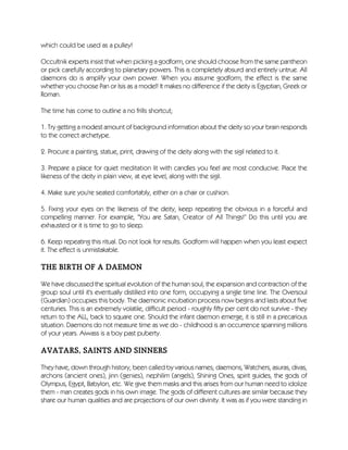 which could be used as a pulley!
Occultnik experts insist that when picking a godform, one should choose from the same pantheon
or pick carefully according to planetary powers. This is completely absurd and entirely untrue. All
daemons do is amplify your own power. When you assume godform, the effect is the same
whether you choose Pan or Isis as a model! It makes no difference if the deity is Egyptian, Greek or
Roman.
The time has come to outline a no frills shortcut;
1. Try getting a modest amount of background information about the deity so your brain responds
to the correct archetype.
2. Procure a painting, statue, print, drawing of the deity along with the sigil related to it.
3. Prepare a place for quiet meditation lit with candles you feel are most conducive. Place the
likeness of the deity in plain view, at eye level, along with the sigil.
4. Make sure you're seated comfortably, either on a chair or cushion.
5. Fixing your eyes on the likeness of the deity, keep repeating the obvious in a forceful and
compelling manner. For example, "You are Satan, Creator of All Things!" Do this until you are
exhausted or it is time to go to sleep.
6. Keep repeating this ritual. Do not look for results. Godform will happen when you least expect
it. The effect is unmistakable.
THE BIRTH OF A DAEMON
We have discussed the spiritual evolution of the human soul, the expansion and contraction of the
group soul until it's eventually distilled into one form, occupying a single time line. The Oversoul
(Guardian) occupies this body. The daemonic incubation process now begins and lasts about five
centuries. This is an extremely volatile, difficult period - roughly fifty per cent do not survive - they
return to the ALL, back to square one. Should the infant daemon emerge, it is still in a precarious
situation. Daemons do not measure time as we do - childhood is an occurrence spanning millions
of your years. Aiwass is a boy past puberty.
AVATARS, SAINTS AND SINNERS
They have, down through history, been called by various names; daemons, Watchers, asuras, divas,
archons (ancient ones), jinn (genies), nephilim (angels), Shining Ones, spirit guides, the gods of
Olympus, Egypt, Babylon, etc. We give them masks and this arises from our human need to idolize
them - man creates gods in his own image. The gods of different cultures are similar because they
share our human qualities and are projections of our own divinity. It was as if you were standing in
 