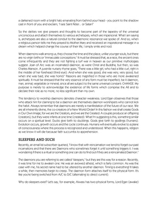 a darkened room with a bright halo emanating from behind your head - you point to the shadow
cast in front of you and exclaim, "I see Saint Peter... or Satan!"
So the deities we give prayers and thoughts to become part of the tapestry of the universal
unconscious and attach themselves to various archetypes, which are impersonal. What I am saying
is, archetypes are also a natural conduit to the daemonic resonance we spoke of. And so, when
a religious person tells me they prayed to Mother Mary and received an inspirational message in a
dream which helped change the course of their life, I simply smile and nod.
When daemons walk among us, they choose the time and the place, unlike younger souls, but there
are no virgin births or "immaculate conceptions." It must be stressed that, as a race, the ancient ones
come infrequently and they are not fighting a turf war in heaven as our primitive mythologies
suggest. Joan of Arc was an incarnated daemon, as were Christ and Buddha, but then, so was
Charles Manson. A juvenile nursery rhyme goes, "There was a little girl, who had a little curl, right in
the middle of her forehead (third eye). And when she was good, she was very, very good, but
when she was bad, she was horrid." Passions are magnified in those who are more awakened
spiritually. It must be stressed that the very essence of any form must be imperfect, be it daemon,
man, animal, vegetable or mineral, since all are subject to the same universal constant: CHANGE. My
purpose is merely to acknowledge the existence of life forms which comprise the All and to
declare their role as no more, no less significant than my own.
This tendency to worship daemons denotes character weakness. Lord Egan observes that those
who attack him for claiming to be a daemon are themselves daemon worshipers who cannot kick
the habit. Always remember that daemons are merely a manifestation of the future of our race. We
are all inherently divine, the co-creators of a New World Order! In this fashion we shall create Gods
in Our Own Image, for we are the Creators, and we are the Created. A couple produce an offspring
(creators), but they were infants at one time (created). What I'm suggesting is this; something similar
occurs on a spiritual level. Ducks give birth to ducklings. Gods give birth to godlings (humans).
Evolution occurs, growth occurs and the cycle continues. Humans will eventually evolve to a plane
of consciousness where this process is recognized and understood. When this happens, religion
as we know it will die because faith succumbs to apprehension.
SLEEPERS AND SUCH
Recently, an email list subscriber queried, "I know that with reincarnation we tend to forget our past
incarnations and that there are Daemons who sometimes forget it until something triggers it. I was
wondering if there is a ritual or something one can do to find out if they are a reincarnated Daemon."
The daemons you are referring to are called "sleepers," but they are this way for a reason. Recently,
it was time for me to awaken one. He was an avowed atheist, which is fairly common. As was the
case with me, his secret name had to be uttered by another daemon. Timing is everything! It takes
a while, then memories begin to creep. The daemon form attaches itself to the physical form. It's
like you're being switched from A/C to D/C (alternating to direct current).
Why do sleepers exist? Let's say, for example, Aiwass has two physical forms; Lord Egan (awake)
 