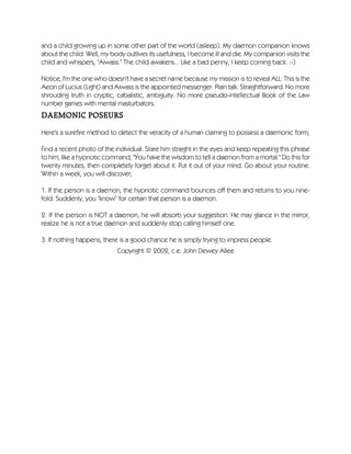 and a child growing up in some other part of the world (asleep). My daemon companion knows
about the child. Well, my body outlives its usefulness, I become ill and die. My companion visits the
child and whispers, "Aiwass." The child awakens... Like a bad penny, I keep coming back. :-)
Notice, I'm the one who doesn't have a secret name because my mission is to reveal ALL. This is the
Aeon of Lucius (Light) and Aiwass is the appointed messenger. Plain talk. Straightforward. No more
shrouding truth in cryptic, cabalistic, ambiguity. No more pseudo-intellectual Book of the Law
number games with mental masturbators.
DAEMONIC POSEURS
Here's a surefire method to detect the veracity of a human claiming to possess a daemonic form;
Find a recent photo of the individual. Stare him straight in the eyes and keep repeating this phrase
to him, like a hypnotic command, "You have the wisdom to tell a daemon from a mortal." Do this for
twenty minutes, then completely forget about it. Put it out of your mind. Go about your routine.
Within a week, you will discover;
1. If the person is a daemon, the hypnotic command bounces off them and returns to you nine-
fold. Suddenly, you "know" for certain that person is a daemon.
2. If the person is NOT a daemon, he will absorb your suggestion. He may glance in the mirror,
realize he is not a true daemon and suddenly stop calling himself one.
3. If nothing happens, there is a good chance he is simply trying to impress people.
Copyright © 2002, c.e. John Dewey Allee
 