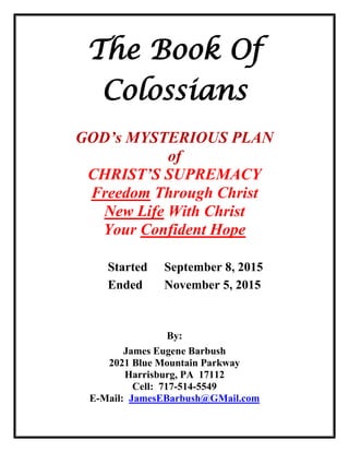 The Book Of
Colossians
GOD’s MYSTERIOUS PLAN
of
CHRIST’S SUPREMACY
Freedom Through Christ
New Life With Christ
Your Confident Hope
Started September 8, 2015
Ended November 5, 2015
By:
James Eugene Barbush
2021 Blue Mountain Parkway
Harrisburg, PA 17112
Cell: 717-514-5549
E-Mail: JamesEBarbush@GMail.com
 