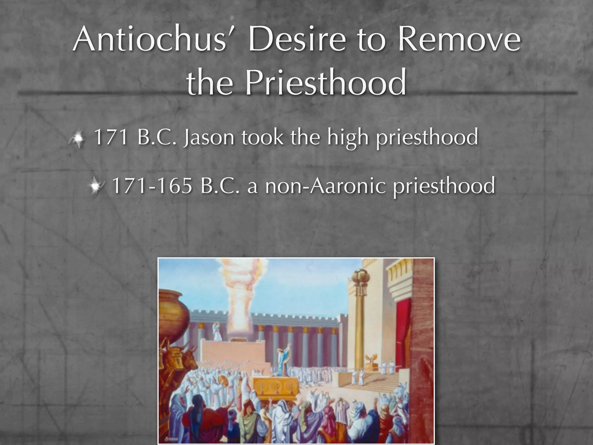 Antiochus’ Desire to Remove
       the Priesthood
 171 B.C. Jason took the high priesthood

  171-165 B.C. a non-Aaronic priesthood
 