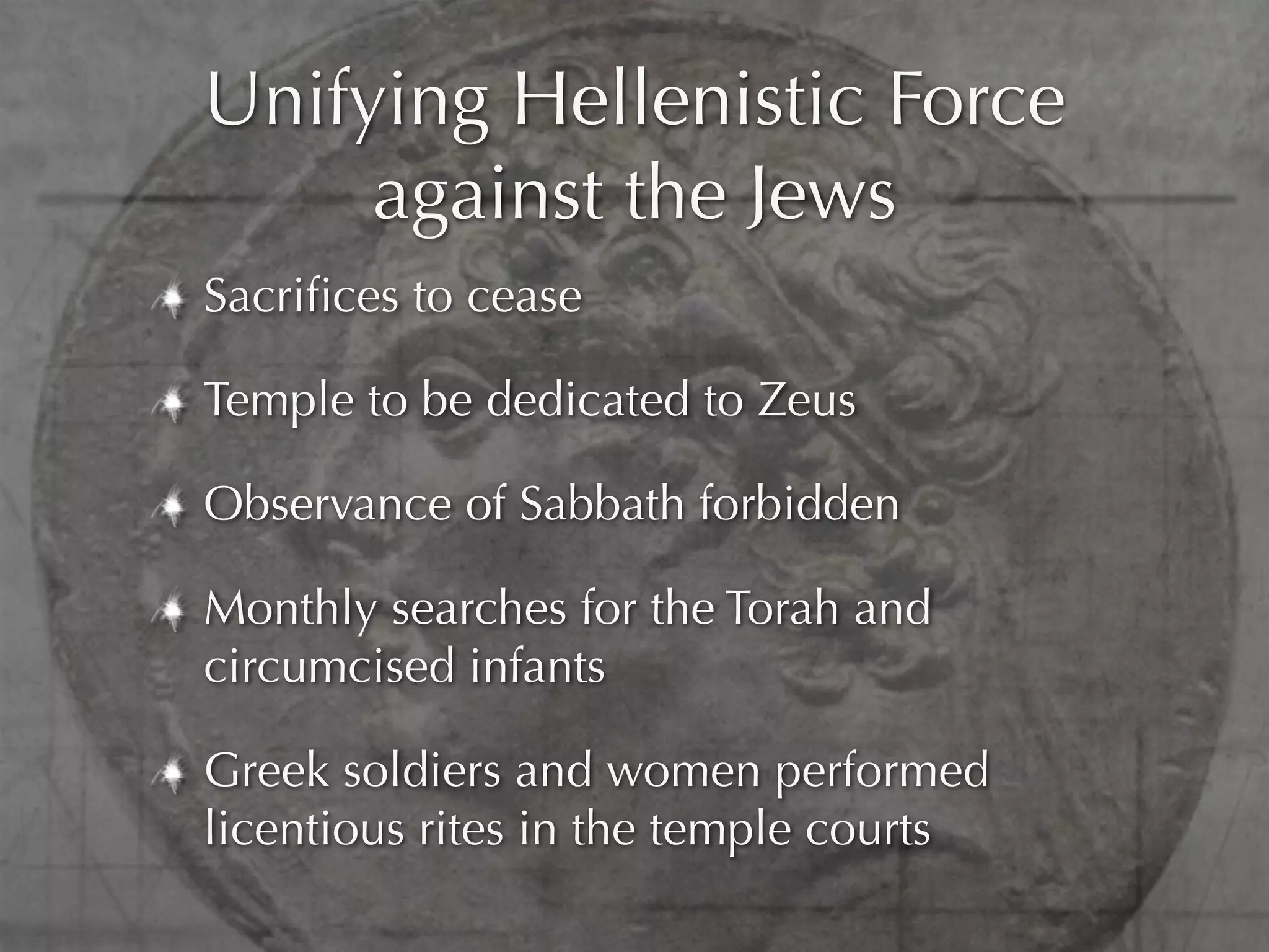 Unifying Hellenistic Force
     against the Jews
Sacriﬁces to cease

Temple to be dedicated to Zeus

Observance of Sabbath forbidden

Monthly searches for the Torah and
circumcised infants

Greek soldiers and women performed
licentious rites in the temple courts
 