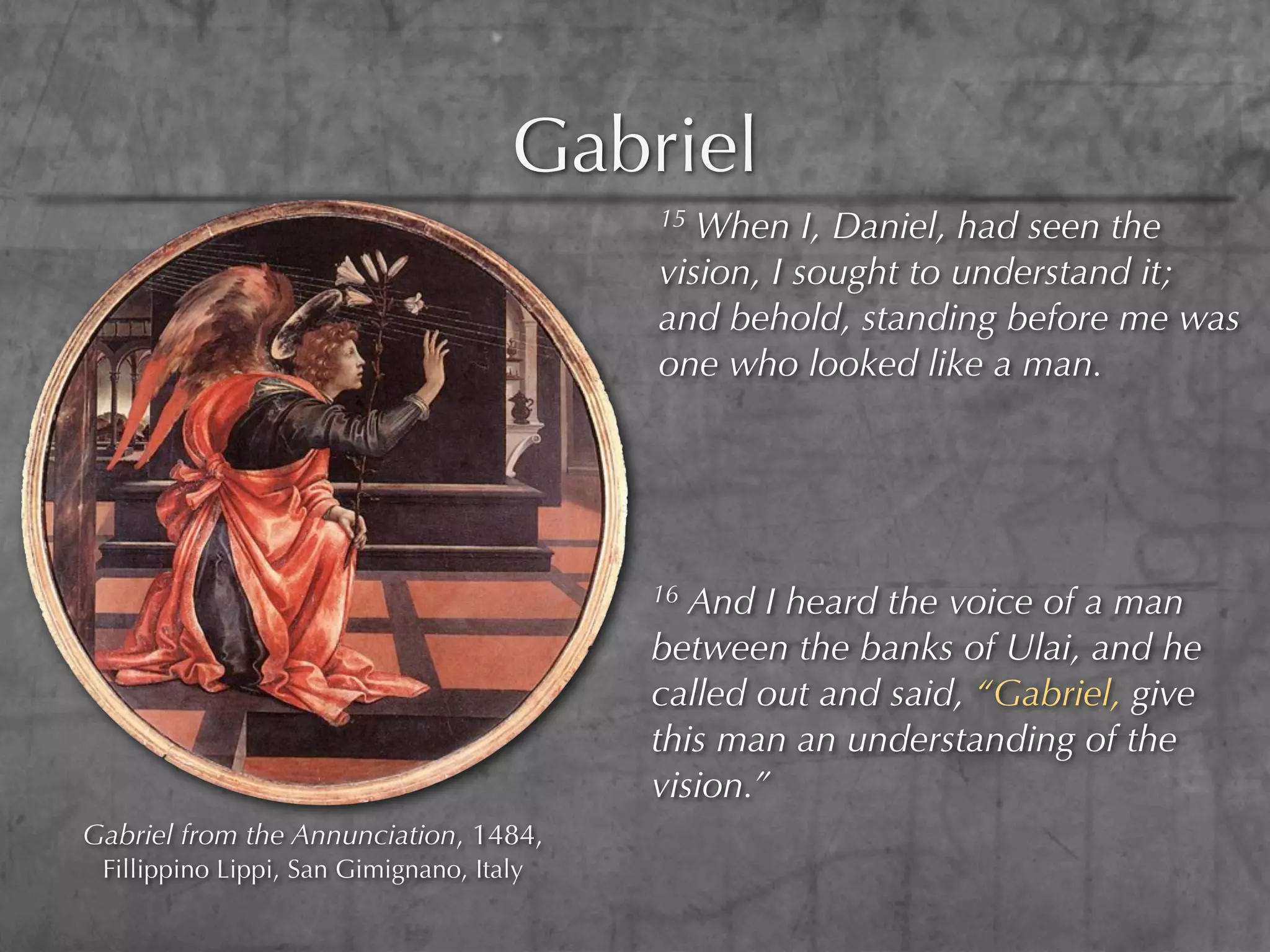Gabriel
                                          15 When I, Daniel, had seen the
                                          vision, I sought to understand it;
                                          and behold, standing before me was
                                          one who looked like a man.




                                          16 And I heard the voice of a man
                                          between the banks of Ulai, and he
                                          called out and said, “Gabriel, give
                                          this man an understanding of the
                                          vision.”
Gabriel from the Annunciation, 1484,
 Fillippino Lippi, San Gimignano, Italy
 
