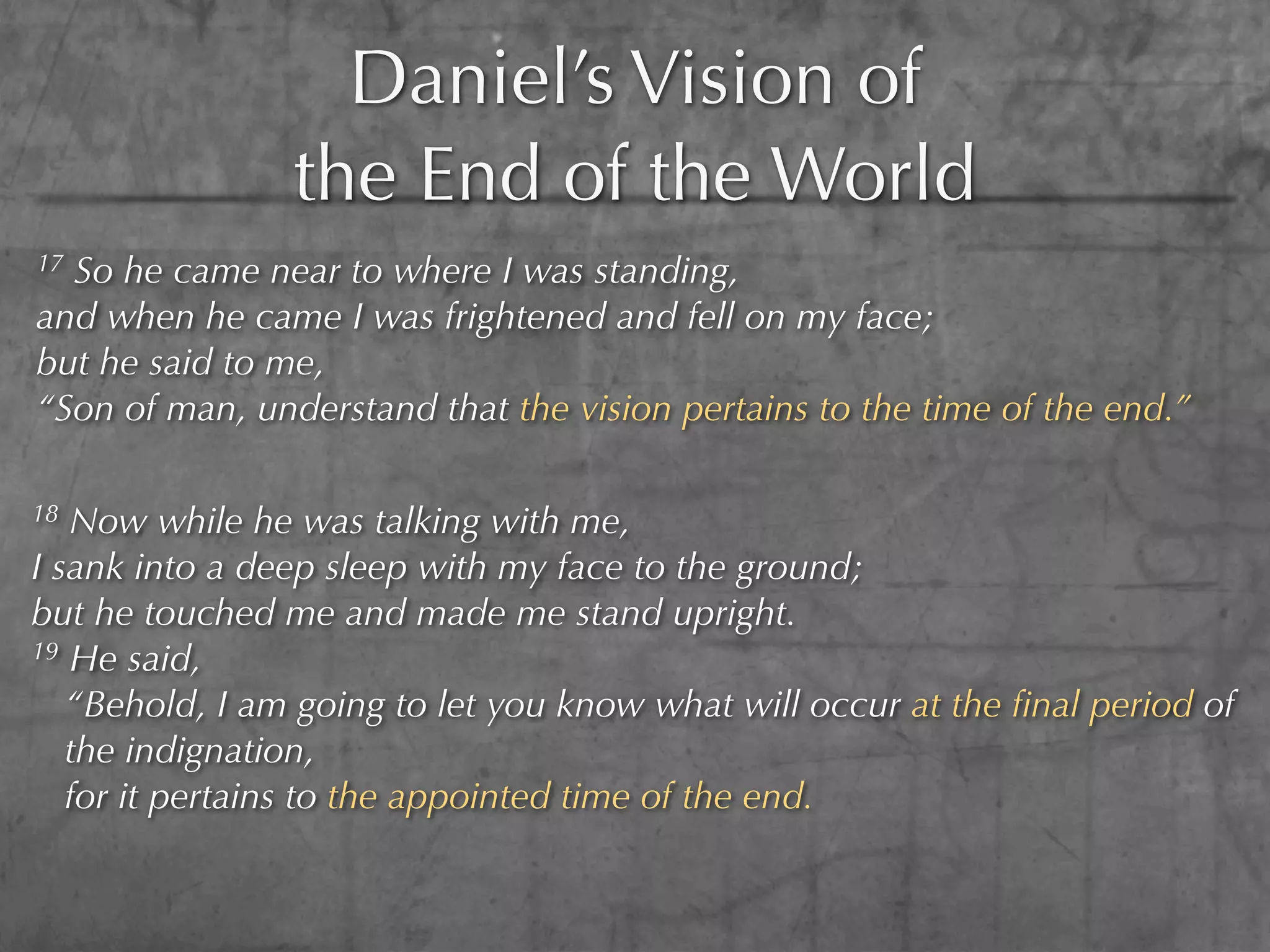 Daniel’s Vision of
                the End of the World
17So he came near to where I was standing,
and when he came I was frightened and fell on my face;
but he said to me,
“Son of man, understand that the vision pertains to the time of the end.”

18 Now while he was talking with me,
I sank into a deep sleep with my face to the ground;
but he touched me and made me stand upright.
19 He said,

   “Behold, I am going to let you know what will occur at the ﬁnal period of
   the indignation,
   for it pertains to the appointed time of the end.
 
