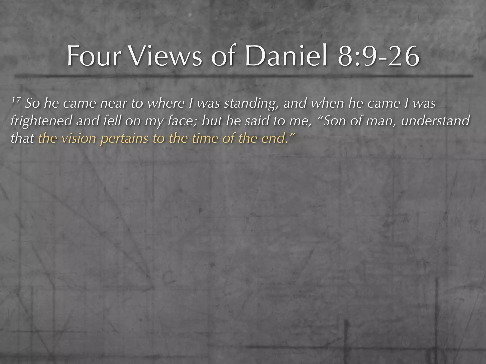Four Views of Daniel 8:9-26
17 So he came near to where I was standing, and when he came I was
frightened and fell on my face; but he said to me, “Son of man, understand
that the vision pertains to the time of the end.”
 