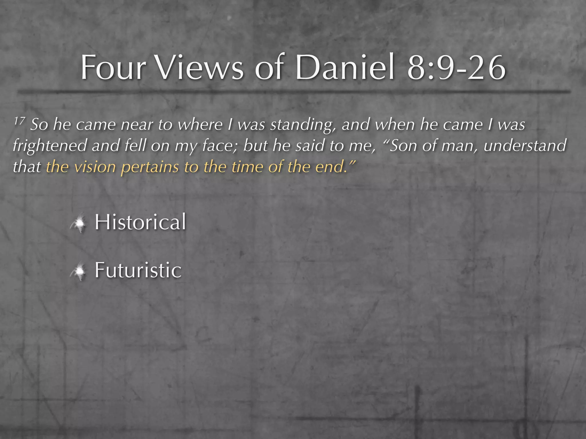 Four Views of Daniel 8:9-26
17 So he came near to where I was standing, and when he came I was
frightened and fell on my face; but he said to me, “Son of man, understand
that the vision pertains to the time of the end.”


          Historical

          Futuristic
 