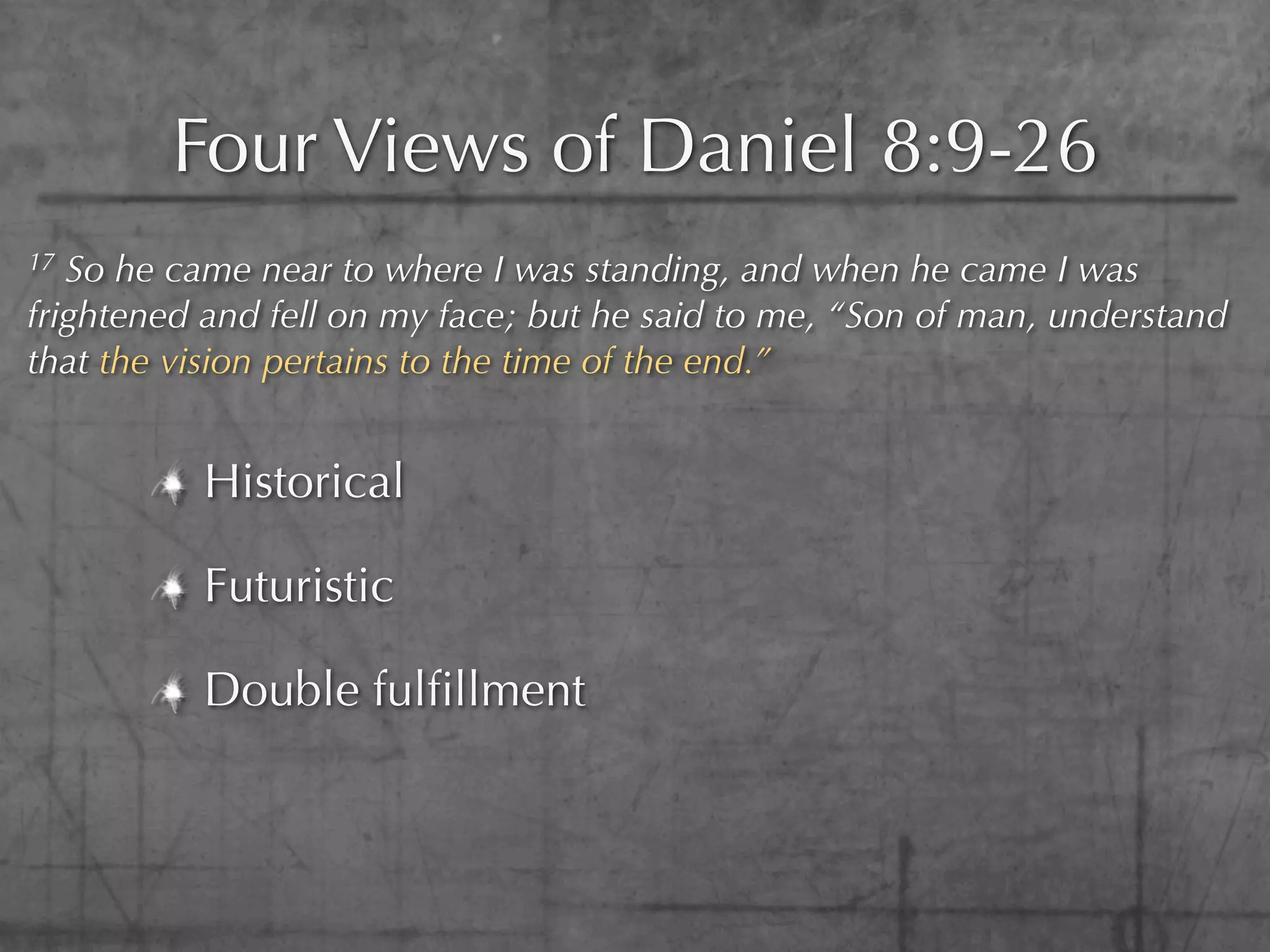 Four Views of Daniel 8:9-26
17 So he came near to where I was standing, and when he came I was
frightened and fell on my face; but he said to me, “Son of man, understand
that the vision pertains to the time of the end.”


          Historical

          Futuristic

          Double fulﬁllment
 