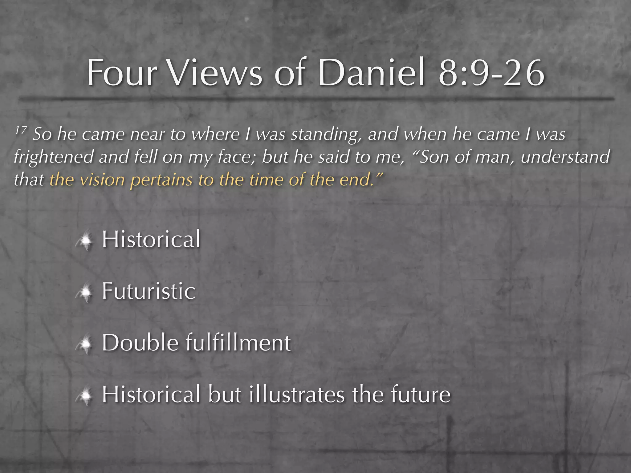Four Views of Daniel 8:9-26
17 So he came near to where I was standing, and when he came I was
frightened and fell on my face; but he said to me, “Son of man, understand
that the vision pertains to the time of the end.”


          Historical

          Futuristic

          Double fulﬁllment

          Historical but illustrates the future
 