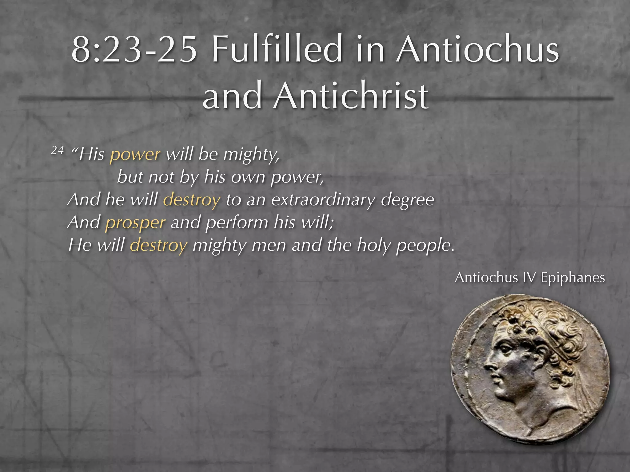 8:23-25 Fulﬁlled in Antiochus
            and Antichrist
24   “His power will be mighty,
           but not by his own power,
     And he will destroy to an extraordinary degree
     And prosper and perform his will;
     He will destroy mighty men and the holy people.
                                                   Antiochus IV Epiphanes
 